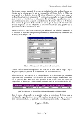 Prácticas de Robótica utilizando Matlab®
Práctica 6 .- Pág. 7
Puesto que estamos ajustando la primera articulación, la única aceleración que nos
interesa es la primera, por lo que a continuación del bloque Robot 4 GDL, que
corresponde a la dinámica directa del robot, utilizamos un selector para elegir la
aceleración de la primera articulación. A continuación, se emplea un bloque integrador
para obtener la velocidad de la articulación. En este bloque especificamos que la
condición inicial es cero, ya que la velocidad inicial de esta articulación es de 0 rad/s.
Para calcular la posición de la articulación se integra la velocidad utilizando otro
bloque integrador. En este integrador la condición inicial será cero, puesto que la
posición inicial de la articulación es 0 rad.
Antes de realizar la simulación del modelo para determinar si la respuesta del sistema es
la adecuada, es necesario configurar los parámetros de la simulación con los valores que
se muestran en la figura 6.3.
Figura 6.3. Configuración de los parámetros de la simulación.
Cuando finalice la simulación pulsando dos veces con el ratón sobre el bloque Gráfica
Respuesta aparece la posición de la articulación y el escalón introducido.
En el caso de esta articulación, no ha sido posible realizar el sintonizado que cumpla las
especificaciones establecidas. Esto se debe a que el motor elegido responde más lento
de lo esperado. Para solucionar este problema se va a seleccionar un motor que
proporciona un par mayor. Las características de este motor se muestran en la tabla 6.3.
Articulación Nombre Motor R(Ω) L(mH) KT (Nm/A) KV (V/rad/s) Imáx (A)
1 DA23JBB 0.39 0.65 0.054 0.054 25.3
Tabla 6.3. Valores de los parámetros del motor utilizado para la primera articulación.
Con el motor seleccionado ya es posible realizar el sintonizado de forma que se
satisfagan las especificaciones. Un posible regulador que proporciona que la respuesta
de la primera articulación se ajuste a las especificaciones establecidas es el siguiente:
ssPIDG 6.190)( +=
 