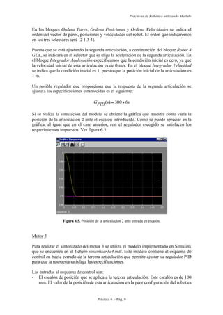 Prácticas de Robótica utilizando Matlab®
Práctica 6 .- Pág. 9
En los bloques Ordena Pares, Ordena Posiciones y Ordena Velocidades se indica el
orden del vector de pares, posiciones y velocidades del robot. El orden que indicaremos
en los tres selectores será [2 1 3 4].
Puesto que se está ajustando la segunda articulación, a continuación del bloque Robot 4
GDL, se indicará en el selector que se elige la aceleración de la segunda articulación. En
el bloque Integrador Aceleración especificamos que la condición inicial es cero, ya que
la velocidad inicial de esta articulación es de 0 m/s. En el bloque Integrador Velocidad
se indica que la condición inicial es 1, puesto que la posición inicial de la articulación es
1 m.
Un posible regulador que proporciona que la respuesta de la segunda articulación se
ajuste a las especificaciones establecidas es el siguiente:
ssPIDG 6300)( +=
Si se realiza la simulación del modelo se obtiene la gráfica que muestra como varía la
posición de la articulación 2 ante el escalón introducido. Como se puede apreciar en la
gráfica, al igual que en el caso anterior, con el regulador escogido se satisfacen los
requerimientos impuestos. Ver figura 6.5.
Figura 6.5. Posición de la articulación 2 ante entrada en escalón.
Motor 3
Para realizar el sintonizado del motor 3 se utiliza el modelo implementado en Simulink
que se encuentra en el fichero sintonizar3d4.mdl. Este modelo contiene el esquema de
control en bucle cerrado de la tercera articulación que permite ajustar su regulador PID
para que la respuesta satisfaga las especificaciones.
Las entradas al esquema de control son:
- El escalón de posición que se aplica a la tercera articulación. Este escalón es de 100
mm. El valor de la posición de esta articulación en la peor configuración del robot es
 