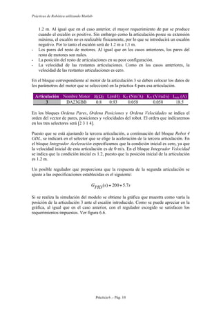 Prácticas de Robótica utilizando Matlab®
Práctica 6 .- Pág. 10
1.2 m. Al igual que en el caso anterior, el mayor requerimiento de par se produce
cuando el escalón es positivo. Sin embargo como la articulación posee su extensión
máxima, el escalón no es realizable físicamente, por lo que se introducirá un escalón
negativo. Por lo tanto el escalón será de 1.2 m a 1.1 m.
- Los pares del resto de motores. Al igual que en los casos anteriores, los pares del
resto de motores son nulos.
- La posición del resto de articulaciones en su peor configuración.
- La velocidad de las restantes articulaciones. Como en los casos anteriores, la
velocidad de las restantes articulaciones es cero.
En el bloque correspondiente al motor de la articulación 3 se deben colocar los datos de
los parámetros del motor que se seleccionó en la práctica 4 para esa articulación.
Articulación Nombre Motor R(Ω) L(mH) KT (Nm/A) KV (V/rad/s) Imáx (A)
3 DA23GBB 0.8 0.93 0.058 0.058 18.5
En los bloques Ordena Pares, Ordena Posiciones y Ordena Velocidades se indica el
orden del vector de pares, posiciones y velocidades del robot. El orden que indicaremos
en los tres selectores será [2 3 1 4].
Puesto que se está ajustando la tercera articulación, a continuación del bloque Robot 4
GDL, se indicará en el selector que se elige la aceleración de la tercera articulación. En
el bloque Integrador Aceleración especificamos que la condición inicial es cero, ya que
la velocidad inicial de esta articulación es de 0 m/s. En el bloque Integrador Velocidad
se indica que la condición inicial es 1.2, puesto que la posición inicial de la articulación
es 1.2 m.
Un posible regulador que proporciona que la respuesta de la segunda articulación se
ajuste a las especificaciones establecidas es el siguiente:
ssPIDG 7.5200)( +=
Si se realiza la simulación del modelo se obtiene la gráfica que muestra como varía la
posición de la articulación 3 ante el escalón introducido. Como se puede apreciar en la
gráfica, al igual que en el caso anterior, con el regulador escogido se satisfacen los
requerimientos impuestos. Ver figura 6.6.
 
