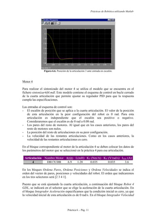 Prácticas de Robótica utilizando Matlab®
Práctica 6 .- Pág. 11
Figura 6.6. Posición de la articulación 3 ante entrada en escalón.
Motor 4
Para realizar el sintonizado del motor 4 se utiliza el modelo que se encuentra en el
fichero sintonizar4d4.mdl. Este modelo contiene el esquema de control en bucle cerrado
de la cuarta articulación que permite ajustar su regulador PID para que la respuesta
cumpla las especificaciones.
Las entradas al esquema de control son:
- El escalón de posición que se aplica a la cuarta articulación. El valor de la posición
de esta articulación en la peor configuración del robot es 0 rad. Para esta
articulación es independiente que el escalón sea positivo o negativo.
Consideraremos que el escalón es de 0 rad a 0.08 rad.
- Los pares del resto de motores. Al igual que en los casos anteriores, los pares del
resto de motores son nulos.
- La posición del resto de articulaciones en su peor configuración.
- La velocidad de las restantes articulaciones. Como en los casos anteriores, la
velocidad de las restantes articulaciones es cero.
En el bloque correspondiente al motor de la articulación 4 se deben colocar los datos de
los parámetros del motor que se seleccionó en la práctica 4 para esa articulación.
Articulación Nombre Motor R(Ω) L(mH) KT (Nm/A) KV (V/rad/s) Imáx (A)
4 DB17CDB 6.9 1.28 0.035 0.035 3.6
En los bloques Ordena Pares, Ordena Posiciones y Ordena Velocidades se indica el
orden del vector de pares, posiciones y velocidades del robot. El orden que indicaremos
en los tres selectores será [2 3 4 1].
Puesto que se está ajustando la cuarta articulación, a continuación del bloque Robot 4
GDL, se indicará en el selector que se elige la aceleración de la cuarta articulación. En
el bloque Integrador Aceleración especificamos que la condición inicial es cero, ya que
la velocidad inicial de esta articulación es de 0 rad/s. En el bloque Integrador Velocidad
 