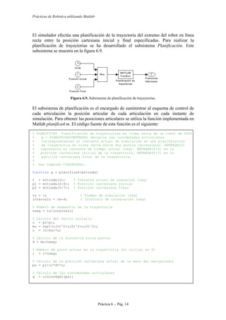 Prácticas de Robótica utilizando Matlab®
Práctica 6 .- Pág. 14
El simulador efectúa una planificación de la trayectoria del extremo del robot en línea
recta entre la posición cartesiana inicial y final especificadas. Para realizar la
planificación de trayectorias se ha desarrollado el subsistema Planificación. Este
subsistema se muestra en la figura 6.9.
Figura 6.9. Subsistema de planificación de trayectorias.
El subsistema de planificación es el encargado de suministrar al esquema de control de
cada articulación la posición articular de cada articulación en cada instante de
simulación. Para obtener las posiciones articulares se utiliza la función implementada en
Matlab planifica4.m. El código fuente de esta función es el siguiente:
% PLANIFICA4 Planificación de trayectorias en línea recta de un robot de 4GDL
% Q = PLANIFICA4(ENTRADA) devuelve las coordenadas articulares
% correspondientes al instante actual de simulación en una planificación
% de trayectoria en línea recta entre dos puntos cartesianos. ENTRADA(1)
% representa el instante de tiempo actual (seg). ENTRADA(2:4) es la
% posición cartesiana inicial de la trayectoria. ENTRADA(5:7) es la
% posición cartesiana final de la trayectoria.
%
% Ver también CININV4GDL.
function q = planifica4(entrada)
t = entrada(1); % Instante actual de simuación (seg)
p1 = entrada(2:4); % Posición cartesiana inicial
p2 = entrada(5:7); % Posición cartesiana final
ts = 1; % Tiempo de simulación (seg)
intervalo = 1e-4; % Intervalo de integración (seg)
% Número de segmentos de la trayectoria
nseg = ts/intervalo;
% Cálculo del vector unitario
u = p2-p1;
mu = sqrt(u(1)^2+u(2)^2+u(3)^2);
u = (1/mu)*u;
% Cálculo de la distancia entre puntos
d = mu/nseg;
% Número de punto actual en la trayectoria (el inicial es 0)
i = t*nseg;
% Cálculo de la posición cartesiana actual de la mano del manipulador
ps = p1+(i*d)*u;
% Cálculo de las coordenadas articulares
q = cininv4gdl(ps);
 
