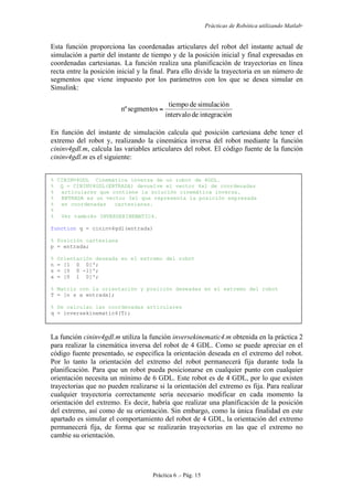 Prácticas de Robótica utilizando Matlab®
Práctica 6 .- Pág. 15
Esta función proporciona las coordenadas articulares del robot del instante actual de
simulación a partir del instante de tiempo y de la posición inicial y final expresadas en
coordenadas cartesianas. La función realiza una planificación de trayectorias en línea
recta entre la posición inicial y la final. Para ello divide la trayectoria en un número de
segmentos que viene impuesto por los parámetros con los que se desea simular en
Simulink:
nintegraciódeintervalo
simulacióndetiempo
segmentosnº =
En función del instante de simulación calcula qué posición cartesiana debe tener el
extremo del robot y, realizando la cinemática inversa del robot mediante la función
cininv4gdl.m, calcula las variables articulares del robot. El código fuente de la función
cininv4gdl.m es el siguiente:
% CININV4GDL Cinemática inversa de un robot de 4GDL.
% Q = CININV4GDL(ENTRADA) devuelve el vector 4x1 de coordenadas
% articulares que contiene la solución cinemática inversa.
% ENTRADA es un vector 3x1 que representa la posición expresada
% en coordenadas cartesianas.
%
% Ver también INVERSEKINEMATIC4.
function q = cininv4gdl(entrada)
% Posición cartesiana
p = entrada;
% Orientación deseada en el extremo del robot
n = [1 0 0]';
s = [0 0 -1]';
a = [0 1 0]';
% Matriz con la orientación y posición deseadas en el extremo del robot
T = [n s a entrada];
% Se calculan las coordenadas articulares
q = inversekinematic4(T);
La función cininv4gdl.m utiliza la función inversekinematic4.m obtenida en la práctica 2
para realizar la cinemática inversa del robot de 4 GDL. Como se puede apreciar en el
código fuente presentado, se especifica la orientación deseada en el extremo del robot.
Por lo tanto la orientación del extremo del robot permanecerá fija durante toda la
planificación. Para que un robot pueda posicionarse en cualquier punto con cualquier
orientación necesita un mínimo de 6 GDL. Este robot es de 4 GDL, por lo que existen
trayectorias que no pueden realizarse si la orientación del extremo es fija. Para realizar
cualquier trayectoria correctamente sería necesario modificar en cada momento la
orientación del extremo. Es decir, habría que realizar una planificación de la posición
del extremo, así como de su orientación. Sin embargo, como la única finalidad en este
apartado es simular el comportamiento del robot de 4 GDL, la orientación del extremo
permanecerá fija, de forma que se realizarán trayectorias en las que el extremo no
cambie su orientación.
 