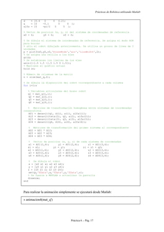 Prácticas de Robótica utilizando Matlab®
Práctica 6 .- Pág. 17
d = [0.4 0 0 0.2];
a = [0 -0.1 0 0 ];
alfa = [0 -pi/2 0 0 ];
% Vector de posicion (x, y, z) del sistema de coordenadas de referencia
x0 = 0; y0 = 0; z0 = 0;
% Se dibuja el sistema de coordenadas de referencia. Se asigna el modo XOR
para borrar
% sólo el robot dibujado anteriormente. Se utiliza un grosor de línea de 2
unidades
p = plot3(x0,y0,z0,'EraseMode','xor','LineWidth',2);
% Se asigna una rejilla a los ejes
grid;
% Se establecen los límites de los ejes
axis([-1.5 1.5 -1.5 1.5 0 1.5]);
% Mantiene el gráfico actual
hold on;
% Número de columnas de la matriz
n = size(mat_q,2);
% Se dibuja la disposición del robot correspondiente a cada columna
for i=1:n
% Variables articulares del brazo robot
q1 = mat_q(1,i);
q2 = mat_q(2,i);
q3 = mat_q(3,i);
q4 = mat_q(4,i);
% Matrices de transformación homogénea entre sistemas de coordenadas
consecutivos
A01 = denavit(q1, d(1), a(1), alfa(1));
A12 = denavit(teta(2), q2, a(2), alfa(2));
A23 = denavit(teta(3), q3, a(3), alfa(3));
A34 = denavit(q4, d(4), a(4), alfa(4));
% Matrices de transformación del primer sistema al correspondiente
A02 = A01 * A12;
A03 = A02 * A23;
A04 = A03 * A34;
% Vector de posicion (x, y, z) de cada sistema de coordenadas
x1 = A01(1,4); y1 = A01(2,4); z1 = A01(3,4);
xi = x1; yi = y1; zi = z1 + q2;
x2 = A02(1,4); y2 = A02(2,4); z2 = A02(3,4);
x3 = A03(1,4); y3 = A03(2,4); z3 = A03(3,4);
x4 = A04(1,4); y4 = A04(2,4); z4 = A04(3,4);
% Se dibuja el robot
x = [x0 x1 xi x2 x3 x4];
y = [y0 y1 yi y2 y3 y4];
z = [z0 z1 zi z2 z3 z4];
set(p,'XData',x,'YData',y,'ZData',z);
% Se fuerza a MATLAB a actualizar la pantalla
drawnow;
end
Para realizar la animación simplemente se ejecutará desde Matlab:
» animacion4(mat_q')
 