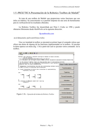 Prácticas de Robótica utilizando Matlab®
Práctica 1 .- Pág. 15
1.5.-PRÁCTICA.Presentación de la Robotics Toolbox de Matlab
Se trata de una toolbox de Matlab
que proporciona varias funciones que son
útiles en robótica. Su conocimiento va a permitir disponer de una serie de herramientas
para la verificación de los resultados obtenidos.
La Robotics Toolbox fue desarrollada por Peter I. Corke en 1996 y puede
obtenerse libremente desde MathWorks en la siguiente dirección:
ftp.mathworks.com
en el direcctorio /pub/contrib/misc/robot.
Una vez instalada la toolbox se ejecutará en primer lugar el comando rtdemo que
ofrece una demo de algunas de las funciones implementadas en la toolbox. Al ejecutar
la demo aparece un menu (fig. 1.16) a partir del cual se ejecutan varios comandos de la
toolbox.
Figura 1.16.- Ejecución de la demo de Robotics Toolbox
 