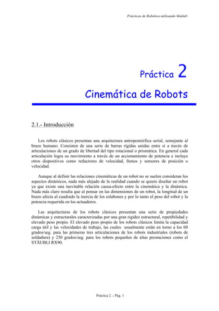 Prácticas de Robótica utilizando Matlab®
Práctica 2 .- Pág. 1
Práctica 2
Cinemática de Robots
2.1.- Introducción
Los robots clásicos presentan una arquitectura antropomórfica serial, semejante al
brazo humano. Consisten de una serie de barras rígidas unidas entre sí a través de
articulaciones de un grado de libertad del tipo rotacional o prismática. En general cada
articulación logra su movimiento a través de un accionamiento de potencia e incluye
otros dispositivos como reductores de velocidad, frenos y sensores de posición o
velocidad.
Aunque al definir las relaciones cinemáticas de un robot no se suelen consideran los
aspectos dinámicos, nada más alejado de la realidad cuando se quiere diseñar un robot
ya que existe una inevitable relación causa-efecto entre la cinemática y la dinámica.
Nada más claro resulta que al pensar en las dimensiones de un robot, la longitud de un
brazo afecta al cuadrado la inercia de los eslabones y por lo tanto el peso del robot y la
potencia requerida en los actuadores.
Las arquitecturas de los robots clásicos presentan una serie de propiedades
dinámicas y estructurales caracterizadas por una gran rigidez estructural, repetibilidad y
elevado peso propio. El elevado peso propio de los robots clásicos limita la capacidad
carga útil y las velocidades de trabajo, las cuales usualmente están en torno a los 60
grados/seg. para las primeras tres articulaciones de los robots industriales (robots de
soldadura) y 250 grados/seg. para los robots pequeños de altas prestaciones como el
STÄUBLI RX90.
 