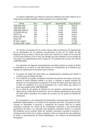 Prácticas de Robótica utilizando Matlab®
Práctica 2 .- Pág. 2
Un aspecto importante que refleja las relaciones dinámicas del robot respecto de la
carga útil que pueden manipular, puede estudiarse en la siguiente tabla.
Robot Peso Carga útil Repetibilidad Carga útil/peso
ABB IRB 2000 370 10 0.100 0.0270
ABB IRB 4400 940 45 0.100 0.0047
ABB IRB 6400/3.0 1450 75 0.100 0.0510
STÄUBLI RX 90 120 6 0.002 0.0500
GMF S 10 200 10 0.200 0.0417
Hitachi M6100 410 10 0.100 0.0243
Puma 550 63 4 0.100 0.0063
SCARA Adept 3 205 25 0.025 0.1220
SCARA GMF A-600 120 6 0.013 0.0500
Al calcular la cinemática de los robots clásicos debe considerarse que dependiendo
de las dimensiones de sus primeras articulaciones, el peso de los robots de tipo
industrial oscila en torno a valores que tienen una relación en el mejor de los casos de
0.150 (Carga útil/peso). Por lo cual, por ejemplo un robot industrial con un alcance de
3.0 metros con capacidad para mover cargas de 75 kg puede tener un peso de 1450 kg
(ABB IRB 6400).
Las siguientes son algunas recomendaciones que deben tenerse en cuenta al definir
la cinemática de un robot, la cual debe hacerse en consideración de la dinámica que
imponen las dimensiones de las barras que lo forman:
 El espacio de trabajo del robot debe ser cuidadosamente estudiado para definir el
volumen justo de trabajo del robot
 En un robot de seis grados de libertad rotacional, las primeras tres barras son las que
aportan la mayor dinámica debido a su peso. A menudo es posible localizar los
primeros tres accionamientos de potencia en la base del robot, pero para lograr esto
se debe ser cuidadoso en el uso de mecanismos de cuatro barras que mueven el
brazo mas alejado (robot ABB IRB2400).
 En un robot de seis grados de libertad, las tres primeras articulaciones del robot
deben dar las condiciones de posición y las tres últimas articulaciones del extremo
del robot deben concentrar en un punto de la mano, los tres grados de libertad de
orientación.
En esta práctica se van a presentar las herramientas necesarias para resolver los dos
problemas fundamentales en el estudio de la cinemática del robot. El primero de ellos,
consiste en determinar la posición y orientación del extremo final de la cadena
cinemática conocidos los valores de las coordenadas articulares y las características
geométricas del robot, y es conocido como problema cinemático directo. La solución
del problema inverso permite hallar las variables articulares conocida la posición y
orientación del extremo de la cadena cinemática. Para la resolución de estos problemas
se utiliza la representación de Denavit-Hartenberg y las matrices de transformación
homogénea.
 