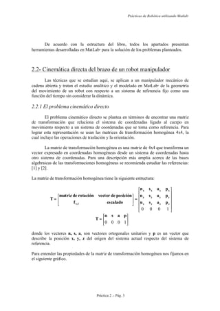 Prácticas de Robótica utilizando Matlab®
Práctica 2 .- Pág. 3
De acuerdo con la estructura del libro, todos los apartados presentan
herramientas desarrolladas en MatLab
para la solución de los problemas planteados.
2.2- Cinemática directa del brazo de un robot manipulador
Las técnicas que se estudian aquí, se aplican a un manipulador mecánico de
cadena abierta y tratan el estudio analítico y el modelado en MatLab
de la geometría
del movimiento de un robot con respecto a un sistema de referencia fijo como una
función del tiempo sin considerar la dinámica.
2.2.1 El problema cinemático directo
El problema cinemático directo se plantea en términos de encontrar una matriz
de transformación que relaciona el sistema de coordenadas ligado al cuerpo en
movimiento respecto a un sistema de coordenadas que se toma como referencia. Para
lograr esta representación se usan las matrices de transformación homogénea 4x4, la
cual incluye las operaciones de traslación y la orientación.
La matriz de transformación homogénea es una matriz de 4x4 que transforma un
vector expresado en coordenadas homogéneas desde un sistema de coordenadas hasta
otro sistema de coordenadas. Para una descripción más amplia acerca de las bases
algebraicas de las transformaciones homogéneas se recomienda estudiar las referencias:
[1] y [2].
La matriz de transformación homogénea tiene la siguiente estructura:
⎥
⎥
⎥
⎥
⎦
⎤
⎢
⎢
⎢
⎢
⎣
⎡
=⎥
⎦
⎤
⎢
⎣
⎡
=
1000
31 zzzz
yyyy
xxxx
x pasn
pasn
pasn
escaladof
posicióndevectorrotacióndematriz
T
⎥
⎦
⎤
⎢
⎣
⎡
=
1000
pasn
T
donde los vectores n, s, a, son vectores ortogonales unitarios y p es un vector que
describe la posición x, y, z del origen del sistema actual respecto del sistema de
referencia.
Para entender las propiedades de la matriz de transformación homogénea nos fijamos en
el siguiente gráfico.
 