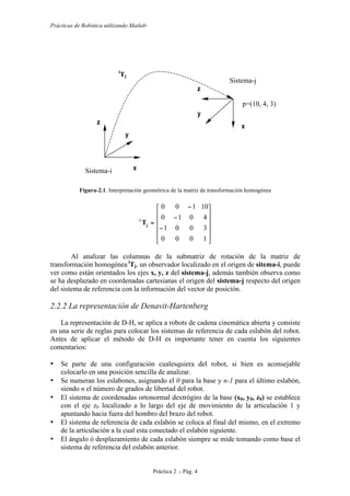 Prácticas de Robótica utilizando Matlab®
Práctica 2 .- Pág. 4
Figura-2.1. Interpretación geométrica de la matriz de transformación homogénea
⎥
⎥
⎥
⎥
⎦
⎤
⎢
⎢
⎢
⎢
⎣
⎡
−
−
−
=
1000
3001
4010
10100
j
i
T
Al analizar las columnas de la submatriz de rotación de la matriz de
transformación homogénea i
Tj, un observador localizado en el origen de sitema-i, puede
ver como están orientados los ejes x, y, z del sistema-j, además también observa como
se ha desplazado en coordenadas cartesianas el origen del sistema-j respecto del origen
del sistema de referencia con la información del vector de posición.
2.2.2 La representación de Denavit-Hartenberg
La representación de D-H, se aplica a robots de cadena cinemática abierta y consiste
en una serie de reglas para colocar los sistemas de referencia de cada eslabón del robot.
Antes de aplicar el método de D-H es importante tener en cuenta los siguientes
comentarios:
• Se parte de una configuración cualesquiera del robot, si bien es aconsejable
colocarlo en una posición sencilla de analizar.
• Se numeran los eslabones, asignando el 0 para la base y n-1 para el último eslabón,
siendo n el número de grados de libertad del robot.
• El sistema de coordenadas ortonormal dextrógiro de la base (x0, y0, z0) se establece
con el eje z0 localizado a lo largo del eje de movimiento de la articulación 1 y
apuntando hacia fuera del hombro del brazo del robot.
• El sistema de referencia de cada eslabón se coloca al final del mismo, en el extremo
de la articulación a la cual esta conectado el eslabón siguiente.
• El ángulo ó desplazamiento de cada eslabón siempre se mide tomando como base el
sistema de referencia del eslabón anterior.
x
y
z
z
x
y
i
Tj
Sistema-i
Sistema-j
p=(10, 4, 3)
 