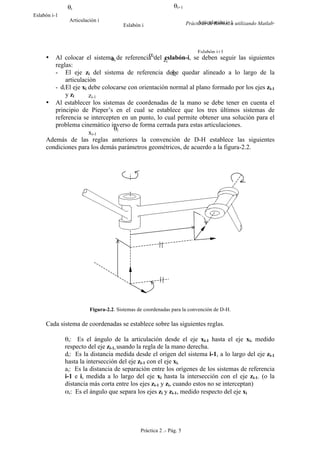 Prácticas de Robótica utilizando Matlab®
Práctica 2 .- Pág. 5
• Al colocar el sistema de referencia del eslabón-i, se deben seguir las siguientes
reglas:
- El eje zi del sistema de referencia debe quedar alineado a lo largo de la
articulación
- El eje xi debe colocarse con orientación normal al plano formado por los ejes zi-1
y zi
• Al establecer los sistemas de coordenadas de la mano se debe tener en cuenta el
principio de Pieper’s en el cual se establece que los tres últimos sistemas de
referencia se intercepten en un punto, lo cual permite obtener una solución para el
problema cinemático inverso de forma cerrada para estas articulaciones.
Además de las reglas anteriores la convención de D-H establece las siguientes
condiciones para los demás parámetros geométricos, de acuerdo a la figura-2.2.
Figura-2.2. Sistemas de coordenadas para la convención de D-H.
Cada sistema de coordenadas se establece sobre las siguientes reglas.
θi: Es el ángulo de la articulación desde el eje xi-1 hasta el eje xi, medido
respecto del eje zi-1, usando la regla de la mano derecha.
di: Es la distancia medida desde el origen del sistema i-1, a lo largo del eje zi-1
hasta la intersección del eje zi-1 con el eje xi.
ai: Es la distancia de separación entre los orígenes de los sistemas de referencia
i-1 e i, medida a lo largo del eje xi hasta la intersección con el eje zi-1. (o la
distancia más corta entre los ejes zi-1 y zi, cuando estos no se interceptan)
αi: Es el ángulo que separa los ejes zi y zi-1, medido respecto del eje xi
di
ai
θi
αi
xi-1
zi-1
xi
zi
Eslabón i-1
Eslabón i
Eslabón i+1
Articulación i Articulación i+1
θi θi+1
 