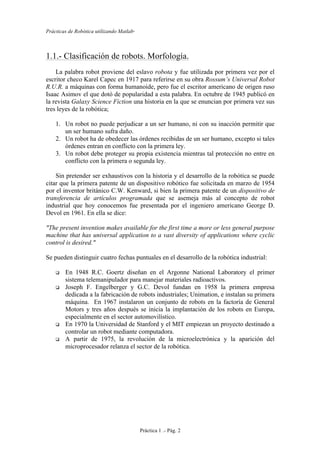 Prácticas de Robótica utilizando Matlab®
Práctica 1 .- Pág. 2
1.1.- Clasificación de robots. Morfología.
La palabra robot proviene del eslavo robota y fue utilizada por primera vez por el
escritor checo Karel Capec en 1917 para referirse en su obra Rossum’s Universal Robot
R.U.R. a máquinas con forma humanoide, pero fue el escritor americano de origen ruso
Isaac Asimov el que dotó de popularidad a esta palabra. En octubre de 1945 publicó en
la revista Galaxy Science Fiction una historia en la que se enuncian por primera vez sus
tres leyes de la robótica;
1. Un robot no puede perjudicar a un ser humano, ni con su inacción permitir que
un ser humano sufra daño.
2. Un robot ha de obedecer las órdenes recibidas de un ser humano, excepto si tales
órdenes entran en conflicto con la primera ley.
3. Un robot debe proteger su propia existencia mientras tal protección no entre en
conflicto con la primera o segunda ley.
Sin pretender ser exhaustivos con la historia y el desarrollo de la robótica se puede
citar que la primera patente de un dispositivo robótico fue solicitada en marzo de 1954
por el inventor británico C.W. Kenward, si bien la primera patente de un dispositivo de
transferencia de artículos programada que se asemeja más al concepto de robot
industrial que hoy conocemos fue presentada por el ingeniero americano George D.
Devol en 1961. En ella se dice:
"The present invention makes available for the first time a more or less general purpose
machine that has universal application to a vast diversity of applications where cyclic
control is desired."
Se pueden distinguir cuatro fechas puntuales en el desarrollo de la robótica industrial:
 En 1948 R.C. Goertz diseñan en el Argonne National Laboratory el primer
sistema telemanipulador para manejar materiales radioactivos.
 Joseph F. Engelberger y G.C. Devol fundan en 1958 la primera empresa
dedicada a la fabricación de robots industriales; Unimation, e instalan su primera
máquina. En 1967 instalaron un conjunto de robots en la factoría de General
Motors y tres años después se inicia la implantación de los robots en Europa,
especialmente en el sector automovilístico.
 En 1970 la Universidad de Stanford y el MIT empiezan un proyecto destinado a
controlar un robot mediante computadora.
 A partir de 1975, la revolución de la microelectrónica y la aparición del
microprocesador relanza el sector de la robótica.
 