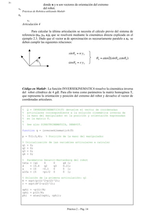 Prácticas de Robótica utilizando Matlab®
Práctica 2 .- Pág. 14
Articulación 4
Para calcular la última articulación se necesita el cálculo previo del sistema de
referencia (x3, y3, z3), que se resolverá mediante la cinemática directa explicada en el
ejemplo 2.3. Dado que el vector a de aproximación es necesariamente paralelo a z4 se
deben cumplir las siguientes relaciones:
34 ·ynsin =θ
)cos,(2 444 θθθ sinatan=
34 ·cos ys=θ
Código en Matlab
. La función INVERSEKINEMATIC4 resuelve la cinemática inversa
del robot cilíndrico de 4 gdl. Para ello toma como parámetros la matriz homogénea T,
que representa la orientación y posición del extremo del robot y devuelve el vector de
coordenadas articulares.
% Q = INVERSEKINEMATIC4(T) devuelve el vector de coordenadas
% articulares correspondiente a la solución cinemática inversa de
% la mano del manipulador en la posición y orientación expresadas
% en la matriz T.
%
% See also DIRECTKINEMATIC4, DENAVIT.
function q = inversekinematic4(T)
p = T(1:3,4); % Posición de la mano del manipulador
% Inicialización de las variables articulares a calcular
q1 = 0;
q2 = 0;
q3 = 0;
q4 = 0;
% Parámetros Denavit-Hartenberg del robot
teta = [q1 0 0 q4 ];
d = [0.4 q2 q3 0.2];
a = [0 -0.1 0 0 ];
alfa = [0 -pi/2 0 0 ];
% Solución de la primera articulación: q1
R = sqrt(p(1)^2+p(2)^2);
r = sqrt(R^2-a(2)^2);
sphi = -p(1)/R;
cphi = p(2)/R;
phi = atan2(sphi, cphi);
y3
x4
x3
θ4
donde n y s son vectores de orientación del extremo
del robot.
 