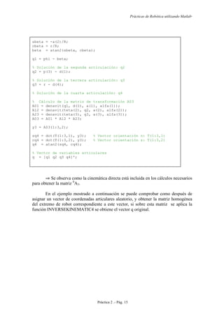 Prácticas de Robótica utilizando Matlab®
Práctica 2 .- Pág. 15
sbeta = -a(2)/R;
cbeta = r/R;
beta = atan2(sbeta, cbeta);
q1 = phi - beta;
% Solución de la segunda articulación: q2
q2 = p(3) - d(1);
% Solución de la tercera articulación: q3
q3 = r - d(4);
% Solución de la cuarta articulación: q4
% Cálculo de la matriz de transformación A03
A01 = denavit(q1, d(1), a(1), alfa(1));
A12 = denavit(teta(2), q2, a(2), alfa(2));
A23 = denavit(teta(3), q3, a(3), alfa(3));
A03 = A01 * A12 * A23;
y3 = A03(1:3,2);
sq4 = dot(T(1:3,1), y3); % Vector orientación n: T(1:3,1)
cq4 = dot(T(1:3,2), y3); % Vector orientación s: T(1:3,2)
q4 = atan2(sq4, cq4);
% Vector de variables articulares
q = [q1 q2 q3 q4]';
⇒ Se observa como la cinemática directa está incluida en los cálculos necesarios
para obtener la matriz 0
A3.
En el ejemplo mostrado a continuación se puede comprobar como después de
asignar un vector de coordenadas articulares aleatorio, y obtener la matriz homogénea
del extremo de robot correspondiente a este vector, si sobre esta matriz se aplica la
función INVERSEKINEMATIC4 se obtiene el vector q original.
 