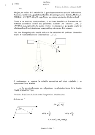 Prácticas de Robótica utilizando Matlab®
Práctica 2 .- Pág. 17
debajo o por encima de la articulación 2, para lograr una misma posición de la muñeca.
Asimismo, la MUÑECA puede tomar también dos configuraciones distintas, MUÑECA
ARRIBA y MUÑECA ABAJO, para obtener una misma orientación del efector final.
Debido a las anteriores consideraciones, es necesario introducir en la resolución del
problema cinemático inverso dos parámetros, llamados por similitud CODO y
MUÑECA, que representen las cuatro posibles configuraciones que puede adoptar el
robot cuando se le solicita alcanzar una posición y orientación determinadas.
Para una descripción más amplia acerca de la resolución del problema cinemático
inverso se recomienda estudiar las referencias: [1] y [2].
Figura-2.6 Cinemática inversa del robot de 6 gdl.
A continuación se muestra la solución geométrica del robot estudiado y su
implementación en Matlab
.
⇒ Se recomienda seguir las explicaciones con el código fuente de la función
INVERSEKINEMATIC6.
Problema de posición. Cálculo de las tres primeras articulaciones.
Articulación 1
22
yx ppR +=
R
p
sin
y
=1θ
R
px
=1cosθ
)cos,(2 111 θθθ sinatan=
MUÑECA
px, py, pzCODO
a
s
n
y0
x0
z0
R
c
px,py
θ1
 
