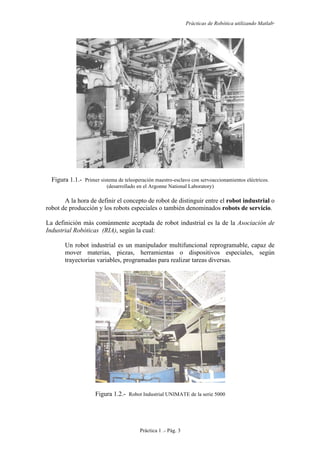 Prácticas de Robótica utilizando Matlab®
Práctica 1 .- Pág. 3
Figura 1.1.- Primer sistema de teleoperación maestro-esclavo con servoaccionamientos eléctricos.
(desarrollado en el Argonne National Laboratory)
A la hora de definir el concepto de robot de distinguir entre el robot industrial o
robot de producción y los robots especiales o también denominados robots de servicio.
La definición más comúnmente aceptada de robot industrial es la de la Asociación de
Industrial Robóticas (RIA), según la cual:
Un robot industrial es un manipulador multifuncional reprogramable, capaz de
mover materias, piezas, herramientas o dispositivos especiales, según
trayectorias variables, programadas para realizar tareas diversas.
Figura 1.2.- Robot Industrial UNIMATE de la serie 5000
 