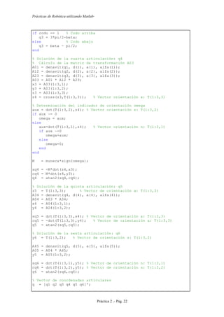 Prácticas de Robótica utilizando Matlab®
Práctica 2 .- Pág. 22
if codo == 1 % Codo arriba
q3 = 3*pi/2-beta;
else % Codo abajo
q3 = beta - pi/2;
end
% Solución de la cuarta articulación: q4
% Cálculo de la matriz de transformación A03
A01 = denavit(q1, d(1), a(1), alfa(1));
A12 = denavit(q2, d(2), a(2), alfa(2));
A23 = denavit(q3, d(3), a(3), alfa(3));
A03 = A01 * A12 * A23;
x3 = A03(1:3,1);
y3 = A03(1:3,2);
z3 = A03(1:3,3);
z4 = cross(z3,T(1:3,3)); % Vector orientación a: T(1:3,3)
% Determinación del indicador de orientación omega
aux = dot(T(1:3,2),z4); % Vector orientación s: T(1:3,2)
if aux ~= 0
omega = aux;
else
aux=dot(T(1:3,1),z4); % Vector orientación n: T(1:3,1)
if aux ~=0
omega=aux;
else
omega=0;
end
end
M = muneca*sign(omega);
sq4 = -M*dot(z4,x3);
cq4 = M*dot(z4,y3);
q4 = atan2(sq4,cq4);
% Solución de la quinta articulación: q5
z5 = T(1:3,3); % Vector de orientación a: T(1:3,3)
A34 = denavit(q4, d(4), a(4), alfa(4));
A04 = A03 * A34;
x4 = A04(1:3,1);
y4 = A04(1:3,2);
sq5 = dot(T(1:3,3),x4); % Vector de orientación a: T(1:3,3)
cq5 = -dot(T(1:3,3),y4); % Vector de orientación a: T(1:3,3)
q5 = atan2(sq5,cq5);
% Solución de la sexta articulación: q6
y6 = T(1:3,2); % Vector de orientación s: T(1:3,2)
A45 = denavit(q5, d(5), a(5), alfa(5));
A05 = A04 * A45;
y5 = A05(1:3,2);
sq6 = dot(T(1:3,1),y5); % Vector de orientación n: T(1:3,1)
cq6 = dot(T(1:3,2),y5); % Vector de orientación s: T(1:3,2)
q6 = atan2(sq6,cq6);
% Vector de coordenadas articulares
q = [q1 q2 q3 q4 q5 q6]';
 