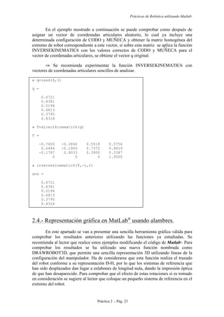 Prácticas de Robótica utilizando Matlab®
Práctica 2 .- Pág. 23
En el ejemplo mostrado a continuación se puede comprobar como después de
asignar un vector de coordenadas articulares aleatorio, lo cual ya incluye una
determinada configuración de CODO y MUÑECA y obtener la matriz homogénea del
extremo de robot correspondiente a este vector, si sobre esta matriz se aplica la función
INVERSEKINEMATIC6 con los valores correctos de CODO y MUÑECA para el
vector de coordenadas articulares, se obtiene el vector q original.
⇒ Se recomienda experimentar la función INVERSEKINEMATIC6 con
vectores de coordenadas articulares sencillos de analizar.
» q=rand(6,1)
q =
0.6721
0.8381
0.0196
0.6813
0.3795
0.8318
» T=directkinematic6(q)
T =
-0.7400 -0.3846 0.5518 0.5756
0.6484 -0.1900 0.7372 0.4819
-0.1787 0.9033 0.3900 0.3387
0 0 0 1.0000
» inversekinematic6(T,-1,1)
ans =
0.6721
0.8381
0.0196
0.6813
0.3795
0.8318
2.4.- Representación gráfica en MatLab
usando alambres.
En este apartado se van a presentar una sencilla herramienta gráfica válida para
comprobar los resultados anteriores utilizando las funciones ya estudiadas. Se
recomienda al lector que realice estos ejemplos modificando el código de Matlab
. Para
comprobar los resultados se ha utilizado una nueva función nombrada como
DRAWROBOT3D, que permite una sencilla representación 3D utilizando líneas de la
configuración del manipulador. Ha de considerarse que esta función realiza el trazado
del robot conforme a su representación D-H, por lo que los sistemas de referencia que
han sido desplazados dan lugar a eslabones de longitud nula, dando la impresión óptica
de que han desaparecido. Para comprobar que el efecto de estas rotaciones si es tomado
en consideración se sugiere al lector que coloque un pequeño sistema de referencia en el
extremo del robot.
 