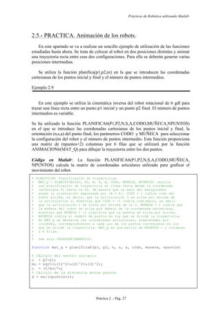 Prácticas de Robótica utilizando Matlab®
Práctica 2 .- Pág. 27
2.5.- PRACTICA. Animación de los robots.
En este apartado se va a realizar un sencillo ejemplo de utilización de las funciones
estudiadas hasta ahora. Se trata de colocar al robot en dos posiciones distintas y animar
una trayectoria recta entre esas dos configuraciones. Para ello se deberán generar varias
posiciones intermedias.
Se utiliza la función planifica(p1,p2,ni) en la que se introducen las coordenadas
cartesianas de los puntos inicial y final y el número de puntos intermedios.
Ejemplo 2.9
En este ejemplo se utiliza la cinemática inversa del robot rotacional de 6 gdl para
trazar una línea recta entre un punto p1 inicial y un punto p2 final. El número de puntos
intermedios es variable.
Se ha utilizado la función PLANIFICA6(P1,P2,N,S,A,CODO,MUÑECA,NPUNTOS)
en el que se introduce las coordenadas cartesianas de los puntos inicial y final, la
orientación (n,s,a) del punto final, los parámetros CODO y MUÑECA para seleccionar
la configuración del robot y el número de puntos intermedio. Esta función proporciona
una matriz de (npuntos+2) columnas por 6 filas que se utilizará por la función
ANIMACION6(MAT_Q) para dibujar la trayectoria entre los dos puntos.
Código en Matlab
. La función PLANIFICA6(P1,P2,N,S,A,CODO,MUÑECA,
NPUNTOS) calcula la matriz de coordenadas articulares utilizada para graficar el
movimiento del robot.
% PLANIFICA6 Planificación de trayectorias
% MAT_Q = PLANIFICA6(P1, P2, N, S, A, CODO, MUNECA, NPUNTOS) realiza
% una planificación de trayectoria en línea recta desde la coordenada
% cartesiana P1 hasta la P2, de manera que la mano del manipulador
% posee la orientación expresada por [N S A]. CODO = 1 indica codo del
% robot arriba, es decir, que la articulación 3 se sitúa por encima de
% la articulación 2, mientras que CODO = -1 indica codo abajo, es decir
% que la articulación 2 se sitúa por encima de la 3. MUNECA = 1 indica que
% la muñeca del robot se sitúa por debajo de la coordenada cartesiana,
% mientras que MUNECA = -1 significa que la muñeca se sitúa por arriba.
% NPUNTOS indica el número de puntos en los que se divide la trayectoria.
% En MAT_Q se devuelve las coordenadas articulares, almacenadas por
% columnas, correspondientes a cada uno de los puntos cartesianos en los
% que se divide la trayectoria. MAT_Q es una matriz de NPUNTOS + 2 columnas
% y 6 filas.
%
% See also INVERSEKINEMATIC6.
function mat_q = planifica6(p1, p2, n, s, a, codo, muneca, npuntos)
% Cálculo del vector unitario
u = p2-p1;
mu = sqrt(u(1)^2+u(2)^2+u(3)^2);
u = (1/mu)*u;
% Cálculo de la distancia entre puntos
d = mu/(npuntos+1);
 