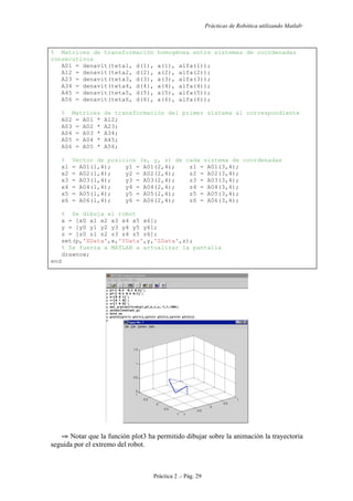 Prácticas de Robótica utilizando Matlab®
Práctica 2 .- Pág. 29
% Matrices de transformación homogénea entre sistemas de coordenadas
consecutivos
A01 = denavit(teta1, d(1), a(1), alfa(1));
A12 = denavit(teta2, d(2), a(2), alfa(2));
A23 = denavit(teta3, d(3), a(3), alfa(3));
A34 = denavit(teta4, d(4), a(4), alfa(4));
A45 = denavit(teta5, d(5), a(5), alfa(5));
A56 = denavit(teta6, d(6), a(6), alfa(6));
% Matrices de transformación del primer sistema al correspondiente
A02 = A01 * A12;
A03 = A02 * A23;
A04 = A03 * A34;
A05 = A04 * A45;
A06 = A05 * A56;
% Vector de posicion (x, y, z) de cada sistema de coordenadas
x1 = A01(1,4); y1 = A01(2,4); z1 = A01(3,4);
x2 = A02(1,4); y2 = A02(2,4); z2 = A02(3,4);
x3 = A03(1,4); y3 = A03(2,4); z3 = A03(3,4);
x4 = A04(1,4); y4 = A04(2,4); z4 = A04(3,4);
x5 = A05(1,4); y5 = A05(2,4); z5 = A05(3,4);
x6 = A06(1,4); y6 = A06(2,4); z6 = A06(3,4);
% Se dibuja el robot
x = [x0 x1 x2 x3 x4 x5 x6];
y = [y0 y1 y2 y3 y4 y5 y6];
z = [z0 z1 z2 z3 z4 z5 z6];
set(p,'XData',x,'YData',y,'ZData',z);
% Se fuerza a MATLAB a actualizar la pantalla
drawnow;
end
⇒ Notar que la función plot3 ha permitido dibujar sobre la animación la trayectoria
seguida por el extremo del robot.
 