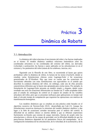 Prácticas de Robótica utilizando Matlab®
Práctica 3 .- Pág. 1
Práctica 3
Dinámica de Robots
3.1.-Introducción
La dinámica del robot relaciona el movimiento del robot y las fuerzas implicadas
en el mismo. El modelo dinámico establece relaciones matemáticas entre las
coordenadas articulares (o las coordenadas del extremo del robot), sus derivadas
(velocidad y aceleración), las fuerzas y pares aplicados en las articulaciones (o en el
extremo) y los parámetros del robot (masas de los eslabones, inercias, etc).
Siguiendo con la filosofía de este libro, se recomienda al lector que quiera
profundizar sobre la dinámica de robots, la lectura de los textos [1],[2],[3], donde se
estudian varias formulaciones clásicas como Lagrange-Euler o las ecuaciones
generalizadas de D’Alembert. Hay que tener en cuenta que las ecuaciones de
movimiento obtenidas con estas formulaciones son equivalentes en el sentido que
describen la conducta dinámica del robot, sin embargo, cada una de ellas presenta
características diferentes que la hacen más apropiada para ciertas tareas. Por ejemplo, la
formulación de Lagrange-Euler presenta un modelo simple y elegante, dando como
resultado una serie de ecuaciones diferenciales no lineales de 2º orden acopladas útiles
para el estudio de estrategias de control en el espacio de estados de las variables
articulares del robot, pero que se presentan ineficaces para aplicaciones en tiempo real
dado el elevado tiempo de computación que requieren las operaciones con matrices de
transformación homogénea.
Los modelos dinámicos que se estudian en esta práctica están basados en el
algoritmo recursivo de Newton-Euler (N-E) desarrollado por Luh [1]. Aunque las
formulaciones recursivas destruyen la estructura del modelo dinámico analítico y dan
lugar a la falta de ecuaciones cerradas necesarias para el análisis del control, la
dificultad de un análisis clásico es enorme debido a que se obtienen expresiones
fuertemente no-lineales que constan de cargas inerciales, fuerzas de acoplo entre las
articulaciones y efectos de las cargas de gravedad, con la dificultad añadida de que los
pares/fuerzas dinámicos dependen de los parámetros físicos del manipulador, de la
configuración instantánea de las articulaciones, de la velocidad, de la aceleración y de la
 