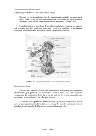 Prácticas de Robótica utilizando Matlab®
Práctica 1 .- Pág. 4
Mientras que los robots de servicio se definen como:
Dispositivos electromecánicos, móviles o estacionarios, dotados normalmente de
uno o varios brazos mecánicos independientes, controlados por un programa de
ordenador y que realizas tareas no industriales de servicio [Nostrand 90]
Para el estudio de la morfología de un robot se debe tener en cuenta que un robot
está formado por los siguientes elementos; estructura mecánica, transmisiones,
actuadores, sistema sensorial, sistema de control y elementos terminales.
Figura 1.3.- Elementos constitutivos de un robot industrial clásico
Estructura mecánica
Un robot está formado por una serie de elementos o eslabones unidos mediante
articulaciones que permiten un movimiento relativo entre cada dos eslabones
consecutivos. La constitución física de la mayor parte de los robots industriales está
inspirada en la anatomía del brazo y la mano humana.
Se definen como grados de libertad como los posibles movimientos básicos
(giros y desplazamientos) independientes. La figura 1.4 muestra diferentes tipos de
articulaciones y los grados de libertad que aportan cada una de ellas.
 