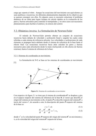 Prácticas de Robótica utilizando Matlab®
Práctica 3 .- Pág. 2
carga que soporta el robot. Aunque las ecuaciones del movimiento son equivalentes ya
sean analíticas o recursivas, los diferentes planteamientos dependen de los objetivos que
se quieran conseguir con ellos. En algunos casos es necesario solucionar el problema
dinámico de un robot para lograr tiempos de calculo rápidos en la evaluación de los
pares y fuerzas articulares para controlar el manipulador, y en otros casos son necesarios
planteamientos para facilitar el análisis y la síntesis del control.
3.2.-Dinámica inversa. La formulación de Newton-Euler
El método de Newton-Euler permite obtener un conjunto de ecuaciones
recursivas hacia delante de velocidad y aceleración lineal y angular las cuales están
referidas a cada sistema de referencia articular. Las velocidades y aceleraciones de cada
elemento se propagan hacia adelante desde el sistema de referencia de la base hasta el
efector final. Las ecuaciones recursivas hacia atrás calculan los pares y fuerzas
necesarios para cada articulación desde la mano (incluyendo en ella efectos de fuerzas
externas), hasta el sistema de referencia de la base.
3.2.1. Sistemas de coordenadas en movimiento.
La formulación de N-E se basa en los sistemas de coordenadas en movimiento
[1].
Figura 3.1. Sistemas de coordenadas en movimiento
Con respecto a la figura 3.1 se tiene que el sistema de coordenadas 0*
se desplaza y gira
en el espacio respecto del sistema de referencia de la base 0, el vector que describe el
origen del sistema en movimiento es h y el punto P se describe respecto del sistema 0*
a
través del vector r*
, de acuerdo a esto, la descripción del punto P respecto del sistema
de la base es:
hrr += *
(3.1)
hvv
dt
dh
dt
dr
dt
dr
+=+= *
*
(3.2)
donde ν*
es la velocidad del punto P respecto del origen del sistema 0*
en movimiento y
νh es la velocidad del origen del sistema 0*
respecto de la base.
y0
h
r*
0*
y*
x*
z*
0
r
x0
P
z0
 