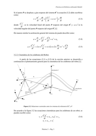 Prácticas de Robótica utilizando Matlab®
Práctica 3 .- Pág. 3
Si el punto P se desplaza y gira respecto del sistema 0*
la ecuación (3.2) debe escribirse
como:
dt
dh
rw
dt
rd
dt
dh
dt
dr
v +⎟⎟
⎠
⎞
⎜⎜
⎝
⎛
×+=+= *
***
(3.3)
donde
dt
rd **
es la velocidad lineal del punto P respecto del origen 0*
y *
rw× es la
velocidad angular del punto P respecto del origen 0*
.[1]
De manera similar la aceleración general del sistema de puede describir como:
haa
dt
hd
dt
rd
dt
dv
a +=+== *
2
2
2
*2
(3.4)
( ) 2
2
*
**
2
*2*
2
dt
hd
r
dt
dw
rww
dt
rd
w
dt
rd
a +×+××+×+= (3.5)
3.2.2. Cinemática de los eslabones del Robot.
A partir de las ecuaciones (3.1) a (3.5) de la sección anterior se desarrolla a
continuación el planteamiento general para la cinemática de los eslabones del robot [1]
Figura 3.2. Relaciones vectoriales entre los sistemas de referencia 0,0*
y 0’
De acuerdo a la figura 3.2 las ecuaciones cinemáticas para los eslabones de un robot, se
pueden escribir como:
1
*
1
**
−− +×+= iii
i
i vpw
dt
pd
v (3.6)
*
1 iii www += −
0 y0
z0
x0
zi-1
zi-2
zi
xi
yi
pi
pi-1
0*
yi-1
xi-1
ai-1
ai
0’
p*
i
αi
θi
articulación
i-1
articulación i
articulación
i+1
 