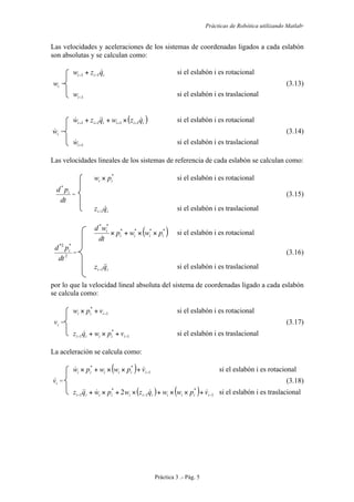 Prácticas de Robótica utilizando Matlab®
Práctica 3 .- Pág. 5
Las velocidades y aceleraciones de los sistemas de coordenadas ligados a cada eslabón
son absolutas y se calculan como:
iii qzw 11 −− + si el eslabón i es rotacional
iw = (3.13)
1−iw si el eslabón i es traslacional
( )iiiiii qzwqzw  1111 −−−− ×++ si el eslabón i es rotacional
iw = (3.14)
1−iw si el eslabón i es traslacional
Las velocidades lineales de los sistemas de referencia de cada eslabón se calculan como:
*
ii pw × si el eslabón i es rotacional
dt
pd i
*
= (3.15)
ii qz 1− si el eslabón i es traslacional
( )****
**
iiii
i
pwwp
dt
wd
××+× si el eslabón i es rotacional
2
*2*
dt
pd i
= (3.16)
ii qz 1− si el eslabón i es traslacional
por lo que la velocidad lineal absoluta del sistema de coordenadas ligado a cada eslabón
se calcula como:
1
*
−+× iii vpw si el eslabón i es rotacional
iv = (3.17)
1
*
1 −− +×+ iiiii vpwqz  si el eslabón i es traslacional
La aceleración se calcula como:
( ) 1
**
−+××+× iiiiii vpwwpw  si el eslabón i es rotacional
iv = (3.18)
( ) ( ) 1
*
1
*
1 2 −−− +××+×+×+ iiiiiiiiiii vpwwqzwpwqz  si el eslabón i es traslacional
 