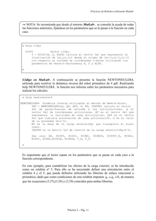 Prácticas de Robótica utilizando Matlab®
Práctica 3 .- Pág. 11
⇒ NOTA: Se recomienda que desde el entorno MatLab
, se consulte la ayuda de todas
las funciones anteriores, fijándose en los parámetros que se le pasan a la función en cada
caso.
» help ri0pi
RI0PI Vector ri0pi.
Y = RI0PI(A, D, ALFA) calcula el vector 3x1 que representa la
localización de (xi,yi,zi) desde el origen de (xi-1,yi-1,zi-1)
con respecto al sistema de coordenadas i-ésimo utilizando los
parámetros de Denavit-Hartenberg A, D y ALFA.
»
Código en MatLab
. A continuación se presenta la función NEWTONEULER4,
utilizada para resolver la dinámica inversa del robot prismático de 4 gdl. Realizando
help NEWTONEULER4, la función nos informa sobre los parámetros necesarios para
realizar los cálculos.
» help newtoneuler4
NEWTONEULER4 Dinámica inversa utilizando el método de Newton-Euler.
TAU = NEWTONEULER4(Q, QP, QPP, G, M5, IEXTER) calcula el vector
4x1 de pares/fuerzas de entrada a las articulaciones. Q el
vector 4x1 de coordenadas articulares. QP es el vector 4x1 que
representa la velocidad de cada articulación. QPP es el vector
4x1 que indicala aceleración de cada articulación. G es el valor
de la gravedad (m/s^2).
M5 es la masa de la carga externa(Kg) que transporta el brazo
robot.
IEXTER es la matriz 3x3 de inercia de la carga exterior(Kg-m^2).
See also DH, RI0PI, RI0SI, RI0WI, RI0WIP, RI0VPI_R, RI0AI,
RI0FI, RI0NI,RI0FIA, RI0NIA, T_R, F_P.
»
Es importante que el lector repare en los parámetros que se pasan en cada caso a la
función correspondiente.
En este ejemplo, para contabilizar los efectos de la carga exterior, se ha introducido
como un eslabón nº 5. Para ello se ha necesitado definir una articulación entre el
eslabón 4 y el 5, que puede definirse utilizando las librerías de enlace rotacional o
prismático, dado que como condiciones de este eslabón imponen 055 == qq  , de manera
que las ecuaciones (3.27),(3.28) y (3.29) coinciden para ambas librerías.
 