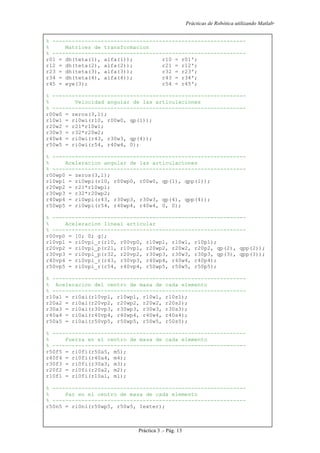 Prácticas de Robótica utilizando Matlab®
Práctica 3 .- Pág. 13
% ------------------------------------------------------------
% Matrices de transformacion
% ------------------------------------------------------------
r01 = dh(teta(1), alfa(1)); r10 = r01';
r12 = dh(teta(2), alfa(2)); r21 = r12';
r23 = dh(teta(3), alfa(3)); r32 = r23';
r34 = dh(teta(4), alfa(4)); r43 = r34';
r45 = eye(3); r54 = r45';
% ------------------------------------------------------------
% Velocidad angular de las articulaciones
% ------------------------------------------------------------
r00w0 = zeros(3,1);
r10w1 = ri0wi(r10, r00w0, qp(1));
r20w2 = r21*r10w1;
r30w3 = r32*r20w2;
r40w4 = ri0wi(r43, r30w3, qp(4));
r50w5 = ri0wi(r54, r40w4, 0);
% ------------------------------------------------------------
% Aceleracion angular de las articulaciones
% ------------------------------------------------------------
r00wp0 = zeros(3,1);
r10wp1 = ri0wpi(r10, r00wp0, r00w0, qp(1), qpp(1));
r20wp2 = r21*r10wp1;
r30wp3 = r32*r20wp2;
r40wp4 = ri0wpi(r43, r30wp3, r30w3, qp(4), qpp(4));
r50wp5 = ri0wpi(r54, r40wp4, r40w4, 0, 0);
% ------------------------------------------------------------
% Aceleracion lineal articular
% ------------------------------------------------------------
r00vp0 = [0; 0; g];
r10vp1 = ri0vpi_r(r10, r00vp0, r10wp1, r10w1, r10p1);
r20vp2 = ri0vpi_p(r21, r10vp1, r20wp2, r20w2, r20p2, qp(2), qpp(2));
r30vp3 = ri0vpi_p(r32, r20vp2, r30wp3, r30w3, r30p3, qp(3), qpp(3));
r40vp4 = ri0vpi_r(r43, r30vp3, r40wp4, r40w4, r40p4);
r50vp5 = ri0vpi_r(r54, r40vp4, r50wp5, r50w5, r50p5);
% ------------------------------------------------------------
% Aceleracion del centro de masa de cada elemento
% ------------------------------------------------------------
r10a1 = ri0ai(r10vp1, r10wp1, r10w1, r10s1);
r20a2 = ri0ai(r20vp2, r20wp2, r20w2, r20s2);
r30a3 = ri0ai(r30vp3, r30wp3, r30w3, r30s3);
r40a4 = ri0ai(r40vp4, r40wp4, r40w4, r40s4);
r50a5 = ri0ai(r50vp5, r50wp5, r50w5, r50s5);
% ------------------------------------------------------------
% Fuerza en el centro de masa de cada elemento
% ------------------------------------------------------------
r50f5 = ri0fi(r50a5, m5);
r40f4 = ri0fi(r40a4, m4);
r30f3 = ri0fi(r30a3, m3);
r20f2 = ri0fi(r20a2, m2);
r10f1 = ri0fi(r10a1, m1);
% ------------------------------------------------------------
% Par en el centro de masa de cada elemento
% ------------------------------------------------------------
r50n5 = ri0ni(r50wp5, r50w5, Iexter);
 