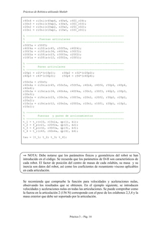 Prácticas de Robótica utilizando Matlab®
Práctica 3 .- Pág. 14
r40n4 = ri0ni(r40wp4, r40w4, r40I_r04);
r30n3 = ri0ni(r30wp3, r30w3, r30I_r03);
r20n2 = ri0ni(r20wp2, r20w2, r20I_r02);
r10n1 = ri0ni(r10wp1, r10w1, r10I_r01);
% ------------------------------------------------------------
% Fuerzas articulares
% ------------------------------------------------------------
r50f5a = r50f5;
r40f4a = ri0fia(r45, r50f5a, r40f4);
r30f3a = ri0fia(r34, r40f4a, r30f3);
r20f2a = ri0fia(r23, r30f3a, r20f2);
r10f1a = ri0fia(r12, r20f2a, r10f1);
% ------------------------------------------------------------
% Pares articulares
% ------------------------------------------------------------
r20p1 = r21*(r10p1); r30p2 = r32*(r20p2);
r40p3 = r43*(r30p3); r50p4 = r54*(r40p4);
r50n5a = r50n5;
r40n4a = ri0nia(r45, r50n5a, r50f5a, r40n4, r40f4, r50p4, r40p4,
r40s4);
r30n3a = ri0nia(r34, r40n4a, r40f4a, r30n3, r30f3, r40p3, r30p3,
r30s3);
r20n2a = ri0nia(r23, r30n3a, r30f3a, r20n2, r20f2, r30p2, r20p2,
r20s2);
r10n1a = ri0nia(r12, r20n2a, r20f2a, r10n1, r10f1, r20p1, r10p1,
r10s1);
% ------------------------------------------------------------
% Fuerzas y pares de accionamientos
% ------------------------------------------------------------
t_1 = t_r(r10, r10n1a, qp(1), b1);
t_2 = f_p(r21, r20f2a, qp(2), b2);
t_3 = f_p(r32, r30f3a, qp(3), b3);
t_4 = t_r(r43, r40n4a, qp(4), b4);
tau = [t_1; t_2; t_3; t_4];
⇒ NOTA: Debe notarse que los parámetros físicos y geométricos del robot se han
introducido en el código. Se recuerda que los parámetros de D-H son característicos de
cada robot. El factor de posición del centro de masas de cada eslabón, su masa y su
inercia son datos del robot, así como los coeficientes de rozamiento viscoso aplicables
en cada articulación.
Se recomienda que compruebe la función para velocidades y aceleraciones nulas,
observando los resultados que se obtienen. En el ejemplo siguiente, se introducen
velocidades y aceleraciones nulas en todas las articulaciones. Se puede comprobar como
la fuerza en la articulación 2 (156 N) corresponde con el peso de los eslabones 2,3,4 y la
masa exterior que debe ser soportado por la articulación.
 