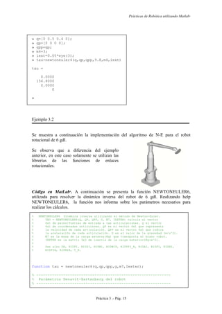 Prácticas de Robótica utilizando Matlab®
Práctica 3 .- Pág. 15
» q=[0 0.5 0.4 0];
» qp=[0 0 0 0];
» qpp=qp;
» m4=3;
» iext=0.05*eye(3);
» tau=newtoneuler4(q,qp,qpp,9.8,m4,iext)
tau =
0.0000
156.8000
0.0000
0
»
Ejemplo 3.2
Se muestra a continuación la implementación del algoritmo de N-E para el robot
rotacional de 6 gdl.
Se observa que a diferencia del ejemplo
anterior, en este caso solamente se utilizan las
librerías de las funciones de enlaces
rotacionales.
Código en MatLab
. A continuación se presenta la función NEWTONEULER6,
utilizada para resolver la dinámica inversa del robot de 6 gdl. Realizando help
NEWTONEULER6, la función nos informa sobre los parámetros necesarios para
realizar los cálculos.
% NEWTONEULER6 Dinámica inversa utilizando el método de Newton-Euler.
% TAU = NEWTONEULER6(Q, QP, QPP, G, M7, IEXTER) calcula el vector
% 6x1 de pares/fuerzas de entrada a las articulaciones. Q el vector
% 6x1 de coordenadas articulares. QP es el vector 6x1 que representa
% la velocidad de cada articulación. QPP es el vector 6x1 que indica
% la aceleración de cada articulación. G es el valor de la gravedad (m/s^2).
% M7 es la masa de la carga externa(Kg) que transporta el brazo robot.
% IEXTER es la matriz 3x3 de inercia de la carga exterior(Kg-m^2).
%
% See also DH, RI0PI, RI0SI, RI0WI, RI0WIP, RI0VPI_R, RI0AI, RI0FI, RI0NI,
% RI0FIA, RI0NIA, T_R.
function tau = newtoneuler6(q,qp,qpp,g,m7,Iexter);
% ------------------------------------------------------------
% Parámetros Denavit-Hartenberg del robot
% ------------------------------------------------------------
 
