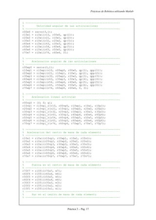 Prácticas de Robótica utilizando Matlab®
Práctica 3 .- Pág. 17
% ------------------------------------------------------------
% Velocidad angular de las articulaciones
% ------------------------------------------------------------
r00w0 = zeros(3,1);
r10w1 = ri0wi(r10, r00w0, qp(1));
r20w2 = ri0wi(r21, r10w1, qp(2));
r30w3 = ri0wi(r32, r20w2, qp(3));
r40w4 = ri0wi(r43, r30w3, qp(4));
r50w5 = ri0wi(r54, r40w4, qp(5));
r60w6 = ri0wi(r65, r50w5, qp(6));
r70w7 = ri0wi(r76, r60w6, 0);
% ------------------------------------------------------------
% Aceleracion angular de las articulaciones
% ------------------------------------------------------------
r00wp0 = zeros(3,1);
r10wp1 = ri0wpi(r10, r00wp0, r00w0, qp(1), qpp(1));
r20wp2 = ri0wpi(r21, r10wp1, r10w1, qp(2), qpp(2));
r30wp3 = ri0wpi(r32, r20wp2, r20w2, qp(3), qpp(3));
r40wp4 = ri0wpi(r43, r30wp3, r30w3, qp(4), qpp(4));
r50wp5 = ri0wpi(r54, r40wp4, r40w4, qp(5), qpp(5));
r60wp6 = ri0wpi(r65, r50wp5, r50w5, qp(6), qpp(6));
r70wp7 = ri0wpi(r76, r60wp6, r60w6, 0, 0);
% ------------------------------------------------------------
% Aceleracion lineal articular
% ------------------------------------------------------------
r00vp0 = [0; 0; g];
r10vp1 = ri0vpi_r(r10, r00vp0, r10wp1, r10w1, r10p1);
r20vp2 = ri0vpi_r(r21, r10vp1, r20wp2, r20w2, r20p2);
r30vp3 = ri0vpi_r(r32, r20vp2, r30wp3, r30w3, r30p3);
r40vp4 = ri0vpi_r(r43, r30vp3, r40wp4, r40w4, r40p4);
r50vp5 = ri0vpi_r(r54, r40vp4, r50wp5, r50w5, r50p5);
r60vp6 = ri0vpi_r(r65, r50vp5, r60wp6, r60w6, r60p6);
r70vp7 = ri0vpi_r(r76, r60vp6, r70wp7, r70w7, r70p7);
% ------------------------------------------------------------
% Aceleracion del centro de masa de cada elemento
% ------------------------------------------------------------
r10a1 = ri0ai(r10vp1, r10wp1, r10w1, r10s1);
r20a2 = ri0ai(r20vp2, r20wp2, r20w2, r20s2);
r30a3 = ri0ai(r30vp3, r30wp3, r30w3, r30s3);
r40a4 = ri0ai(r40vp4, r40wp4, r40w4, r40s4);
r50a5 = ri0ai(r50vp5, r50wp5, r50w5, r50s5);
r60a6 = ri0ai(r60vp6, r60wp6, r60w6, r60s6);
r70a7 = ri0ai(r70vp7, r70wp7, r70w7, r70s7);
% ------------------------------------------------------------
% Fuerza en el centro de masa de cada elemento
% ------------------------------------------------------------
r70f7 = ri0fi(r70a7, m7);
r60f6 = ri0fi(r60a6, m6);
r50f5 = ri0fi(r50a5, m5);
r40f4 = ri0fi(r40a4, m4);
r30f3 = ri0fi(r30a3, m3);
r20f2 = ri0fi(r20a2, m2);
r10f1 = ri0fi(r10a1, m1);
% ------------------------------------------------------------
% Par en el centro de masa de cada elemento
% ------------------------------------------------------------
 