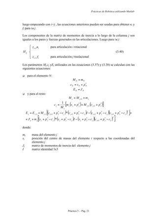 Prácticas de Robótica utilizando Matlab®
Práctica 3 .- Pág. 21
luego empezando con i=j , las ecuaciones anteriores pueden ser usadas para obtener ni y
fi para i≤ j.
Los componentes de la matriz de momentos de inercia a lo largo de la columna j son
iguales a los pares y fuerzas generados en las articulaciones. Luego para i≤ j:
ii nz 1− para articulación i rotacional
ijH (3.40)
ii fz 1− para articulación j traslacional
Los parámetros Mj,cj yEj utilizados en las ecuaciones (3.37) y (3.38) se calculan con las
siguientes ecuaciones:
 para el elemento N:
NN mM =
*
NNN psc +=
NN JE =
 y para el resto:
jjj mMM += +1
( ) ( )[ ]*
11
*1
jjjjjj
j
j pcMpsm
M
c +++= ++
( ) ( ) ( )( )[ ]
( ) ( ) ( )( )[ ]T
jjjjjjjjjjjjjj
T
jjjjjjjjjjjjjjj
cpccpsIcpscpsmJ
cpccpcIcpccpcMEE
−+−+−−+−+++
+−+−+−−+−++=
+
++++−−
*
1
***
*
1
*
1
*
1
*
111
*
*
donde:
mj masa del elemento j
sj posición del centro de masas del elemento i respecto a las coordenadas del
elemento j
Jj matriz de momentos de inercia del elemento j
I matriz identidad 3x3
 