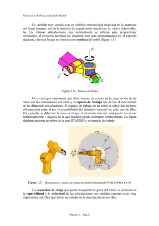 Prácticas de Robótica utilizando Matlab®
Práctica 1 .- Pág. 6
Es también muy común usar en robótica terminología inspirada en la anatomía
del brazo humano, así en la mayoría de arquitecturas mecánicas de robots industriales,
las tres últimas articulaciones, que normalmente se utilizan para proporcionar
orientación al elemento terminal (se estudiará esto más profundamente en el capítulo
siguiente), forman lo que se conoce como muñeca del robot (figura 1.6).
Figura 1.6.- Muñeca del Robot
Otro concepto importante que debe tenerse en cuenta en la descripción de un
robot son las dimensiones del robot y el espacio de trabajo que define el movimiento
de las diferentes articulaciones. El espacio de trabajo de un robot se subdivide en áreas
diferenciadas entre sí por la accesibilidad del elemento terminal en cada una de ellas.
Por ejemplo, es diferente la zona en la que el elemento terminal solo puede orientarse
horizontalmente o aquella en la que también puede orientarse verticalmente. La figura
siguiente muestra un robot de la casa STAÜBLI y su espacio de trabajo.
Figura 1.7.- Dimensiones y espacio de trabajo del Robot Industrial STAÜBLI PUMA RX-60
La capacidad de carga que puede transportar la garra del robot, la precisión en
la repetibilidad y la velocidad de las articulaciones son también características muy
importantes del robot que deben ser citadas en la descripción de un robot.
 