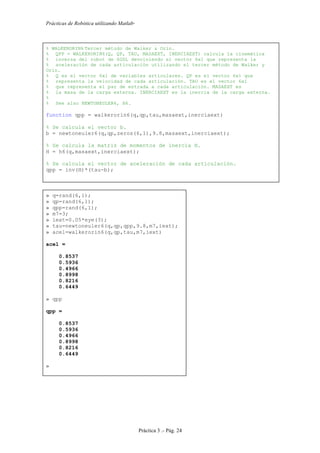 Prácticas de Robótica utilizando Matlab®
Práctica 3 .- Pág. 24
% WALKERORIN6 Tercer método de Walker & Orin.
% QPP = WALKERORIN6(Q, QP, TAU, MASAEXT, INERCIAEXT) calcula la cinemática
% inversa del robot de 6GDL devolviendo el vector 6x1 que representa la
% aceleración de cada articulación utilizando el tercer método de Walker y
Orin.
% Q es el vector 6x1 de variables articulares. QP es el vector 6x1 que
% representa la velocidad de cada articulación. TAU es el vector 6x1
% que representa el par de entrada a cada articulación. MASAEXT es
% la masa de la carga externa. INERCIAEXT es la inercia de la carga externa.
%
% See also NEWTONEULER6, H6.
function qpp = walkerorin6(q,qp,tau,masaext,inerciaext)
% Se calcula el vector b.
b = newtoneuler6(q,qp,zeros(6,1),9.8,masaext,inerciaext);
% Se calcula la matriz de momentos de inercia H.
H = h6(q,masaext,inerciaext);
% Se calcula el vector de aceleración de cada articulación.
qpp = inv(H)*(tau-b);
» q=rand(6,1);
» qp=rand(6,1);
» qpp=rand(6,1);
» m7=3;
» iext=0.05*eye(3);
» tau=newtoneuler6(q,qp,qpp,9.8,m7,iext);
» acel=walkerorin6(q,qp,tau,m7,iext)
acel =
0.8537
0.5936
0.4966
0.8998
0.8216
0.6449
» qpp
qpp =
0.8537
0.5936
0.4966
0.8998
0.8216
0.6449
»
 