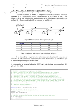 Prácticas de Robótica utilizando Matlab®
Práctica 3 .- Pág. 25
3.4.- PRACTICA. Simulación péndulo de 3 gdl.
Utilizando el método de Walker y Orin para el cálculo de la dinámica directa de
un robot, se va a simular cual sería el comportamiento de un péndulo de 3GDL, ver
figura 3.4, si no se le aplica ningún par en ninguna de las articulaciones. Los parámetros
de Denavit – Hartenberg del péndulo se muestran en la tabla 3.2.
Figura 3.4. Representación D-H del péndulo de 3 gdl
Eslabón θi di ai αi
1 θ1 0 1m 0
2 θ2 0 1m 0
3 θ3 0 1m 0
Tabla 3.2 Parámetros de D-H para el robot cilíndrico de la figura-3.1
Se ha simulado el comportamiento del péndulo suponiendo que la posición y la
velocidad de cada articulación son inicialmente nulas. Así mismo se ha considerado que
el péndulo no posee ninguna masa externa.
A continuación se presenta la función SIMULA3, que simula el comportamiento del
péndulo de 3 GDL.
% SIMULA3 Simulación del péndulo de 3GDL.
% MAT_Q = SIMULA3(TSIM, PINT) simula el comportamiento del péndulo
% de 3 GDL suponiendo que no existe ningún par en ninguna de las
% articulaciones. TSIM indica el tiempo total de la simulación en
% segundos. PINT es el periodo de integración en segundos. Este
% periodo se utiliza para dividir el tiempo de simulación en intervalos.
% En MAT_Q se devuelven las coordenadas articulares del robot, almacenadas
% por columnas, correspondientes a cada intervalo de tiempo. MAT_Q es una
% matriz de 3 filas y una columna por cada intervalo de simulación.
%
% See also WALKERORINRUNGE3.
function mat_q = simula3(tsim, pint)
% Características de la carga externa
masaext = 0;
inerciaext = zeros(3);
% Posición y velocidad inicial de las articulaciones del robot
q = zeros(3,1);
qp = zeros(3,1);
z0
x0
y0
z1
x1
y1
z2
x2
y2
z3
x3
y3θ1
θ2
θ3
 