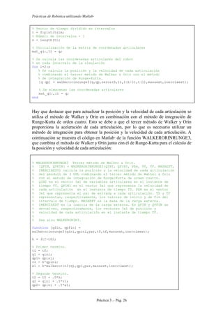 Prácticas de Robótica utilizando Matlab®
Práctica 3 .- Pág. 26
% Vector de tiempo dividido en intervalos
t = 0:pint:tsim;
% Número de intervalos + 1
n = length(t);
% Inicialización de la matriz de coordenadas articulares
mat_q(:,1) = q;
% Se calcula las coordenadas articulares del robot
% en cada intervalo de la simulación
for i=2:n
% Se calcula la posición y la velocidad de cada articulación
% combinando el tercer método de Walker & Orin con el método
% de integración de Runge-Kutta.
[q qp] = walkerorinrunge3(q,qp,zeros(3,1),t(i-1),t(i),masaext,inerciaext);
% Se almacenan las coordenadas articulares
mat_q(:,i) = q;
end
Hay que destacar que para actualizar la posición y la velocidad de cada articulación se
utiliza el método de Walker y Orin en combinación con el método de integración de
Runge-Kutta de orden cuatro. Esto se debe a que el tercer método de Walker y Orin
proporciona la aceleración de cada articulación, por lo que es necesario utilizar un
método de integración para obtener la posición y la velocidad de cada articulación. A
continuación se muestra el código en Matlab
de la función WALKERORINRUNGE3,
que combina el método de Walker y Orin junto con el de Runge-Kutta para el cálculo de
la posición y velocidad de cada articulación:
% WALKERORINRUNGE3 Tercer método de Walker & Orin.
% [QFIN, QPFIN] = WALKERORINRUNGE3(QINI, QPINI, PAR, T0, TF, MASAEXT,
% INERCIAEXT) calcula la posición y la velocidad de cada articulación
% del péndulo de 3 GDL combinando el tercer método de Walker & Orin
% con el método de integración de Runge-Kutta de orden cuatro.
% QINI es el vector 3x1 de variables articulares en el instante de
% tiempo T0. QPINI es el vector 3x1 que representa la velocidad de
% cada articulación en el instante de tiempo T0. PAR es el vector
% 3x1 que representa el par de entrada a cada articulación. T0 y TF
% representan, respectivamente, los valores de inicio y de fin del
% intervalo de tiempo. MASAEXT es la masa de la carga externa.
% INERCIAEXT es la inercia de la carga externa. En QFIN y QPFIN se
% devuelven, respectivamente, los vectores 3x1 de posición y
% velocidad de cada articulación en el instante de tiempo TF.
%
% See also WALKERORIN3.
function [qfin, qpfin] =
walkerorinrunge3(qini,qpini,par,t0,tf,masaext,inerciaext);
h = (tf-t0);
% Primer termino.
t1 = t0;
q1 = qini;
qp1= qpini;
v1 = h*qpini;
w1 = h*walkerorin3(q1,qp1,par,masaext,inerciaext);
% Segundo termino.
t2 = t0 + .5*h;
q2 = qini + .5*v1;
qp2= qpini + .5*w1;
 