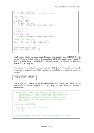 Prácticas de Robótica utilizando Matlab®
Práctica 3 .- Pág. 27
v2 = h*(qpini + .5*w1);
w2 = h*walkerorin3(q2,qp2,par,masaext,inerciaext);
% Tercer termino.
t3 = t0 + .5*h;
q3 = qini + .5*v2;
qp3= qpini + .5*w2;
v3 = h*(qpini + .5*w2);
w3 = h*walkerorin3(q3,qp3,par,masaext,inerciaext);
% Cuarto termino.
t4 = t0 + h;
q4 = qini + v3;
qp4= qpini + w3;
v4 = h*(qpini + w3);
w4 = h*walkerorin3(q4,qp4,par,masaext,inerciaext);
% Formula de Runge-Kutta.
qfin = qini + (v1 + 2*v2 + 2*v3 + v4)/6;
qpfin = qpini + (w1 + 2*w2 + 2*w3 + w4)/6;
% Redondeo para evitar oscilacion numerica.
qfin = round(qfin*1e13)/1e13;
qpfin = round(qpfin*1e13)/1e13;
En el código anterior se hacen varias llamadas a la función WALKERORIN3. Esta
función calcula la dinámica directa del péndulo de 3GDL utilizando el tercer método de
Walker y Orin. Para el cálculo de la dinámica directa se utilizan las funciones
NEWTONEULER3 y H3.
Para simular el comportamiento del péndulo de 3GDL durante 1 segundo considerando
un periodo de integración de 0.001 segundos se procedería de la siguiente manera en
Matlab
:
» mat_q=simula3(1,0.001);
»
Para comprobar visualmente el comportamiento del péndulo de 3GDL se ha
desarrollado la función ANIMACION3. El código de esta función se muestra a
continuación:
% ANIMACION3 Animación del movimiento del péndulo de 3GDL.
% ANIMACION3(MAT_Q) realiza la animación del movimiento del
% péndulo de 3GDL a partir de las coordenadas articulares
% almacenadas en la matriz MAT_Q. MAT_Q contiene 3 filas
% y una columna para cada disposición del robot durante el
% movimiento.
function animacion3(mat_q)
% Parámetros Denavit-Hartenberg del robot
d = [0 0 0];
a = [1 1 1];
alfa = [0 0 0];
% Vector de posicion (x, y) del sistema de coordenadas de referencia
x0 = 0; y0 = 0;
 