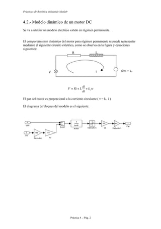 Prácticas de Robótica utilizando Matlab®
Práctica 4 .- Pág. 2
4.2.- Modelo dinámico de un motor DC
Se va a utilizar un modelo eléctrico válido en régimen permanente.
El comportamiento dinámico del motor para régimen permanente se puede representar
mediante el siguiente circuito eléctrico, como se observa en la figura y ecuaciones
siguientes:
wk
dt
di
LRiV v++=
El par del motor es proporcional a la corriente circulante.( τ = kt i )
El diagrama de bloques del modelo es el siguiente:
R L
i fem = kv
w
V
 