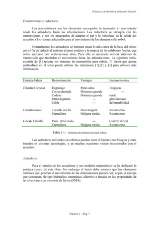 Prácticas de Robótica utilizando Matlab®
Práctica 1 .- Pág. 7
Transmisiones y reductores
Las transmisiones son los elementos encargados de transmitir el movimiento
desde los actuadores hasta las articulaciones. Los reductores se incluyen con las
transmisiones y son los encargados de adaptar el par y la velocidad de la salida del
actuador a los valores adecuados para el movimiento de los elementos del robot.
Normalmente los actuadores se intentan situar lo más cerca de la base del robot,
con el fin de reducir al máximo el peso estático y la inercia de los eslabones finales, que
deben moverse con aceleraciones altas. Para ello es necesario utilizar sistemas de
transmisión que trasladen el movimiento hasta las articulaciones. La siguiente tabla,
extraída de [1] resume los sistemas de transmisión para robots. El lector que quiera
profundizar en el tema puede utilizar las referencias [1],[2] y [3] para obtener más
información.
Entrada-Salida Denominación Ventajas Inconvenientes
Circular-Circular Engranaje
Correa dentada
Cadena
Paralelogramo
Cable
Pares altos
Distancia grande
Distancia grande
---
---
Holguras
---
ruido
giro limitado
deformabilidad
Circular-lineal Tornillo sin fin
Cremallera
Poca holgura
Holgura media
Rozamiento
Rozamiento
Lineal- Circular Paral. Articulado
Cremallera
---
Holgura media
Control difícil
Rozamiento
Tabla 1.1.- Sistemas de transmisión para robots
Los reductores utilizados en robótica pueden tener diferentes morfologías y estar
basados en distintas tecnologías, y en muchas ocasiones vienen incorporados con el
actuador.
Actuadores
Para el estudio de los actuadores y sus modelos matemáticos se ha dedicado la
práctica cuatro de este libro. Sin embargo el lector debe conocer que los elementos
motrices que generan el movimiento de las articulaciones pueden ser, según la energía
que consuman, de tipo hidráulico, neumático, eléctrico o basado en las propiedades de
las aleaciones con memoria de forma (SMA).
 