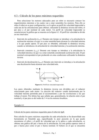 Prácticas de Robótica utilizando Matlab®
Práctica 4 .- Pág. 3
4.3.- Cálculo de los pares máximos requeridos
Para seleccionar los motores adecuados para un robot es necesario conocer los
requerimientos máximos a los cuales van a estar sometidos los motores. Para ello se
sitúa el robot en su peor configuración y se le aplica un perfil de velocidad trapezoidal a
cada una de las articulaciones para obtener, utilizando la dinámica inversa del robot, el
par pico y el par nominal de cada motor. Un perfil de velocidad trapezoidal se
caracteriza por la gráfica que se muestra en la figura 4.1. El perfil de velocidad se divide
en tres intervalos:
- Intervalo de aceleración (tacel): Durante este tiempo se introduce a la articulación la
aceleración máxima a la que va a estar sometida hasta alcanzar la velocidad máxima
a la que puede operar. El par pico se obtendrá, utilizando la dinámica inversa,
cuando se introduzca a la articulación la velocidad máxima y la aceleración máxima.
- Intervalo constante (tconst): Durante este tiempo se introduce a la articulación la
velocidad máxima a la que va a estar sometida considerando aceleración nula. El par
nominal corresponderá al par producido en estas condiciones utilizando la dinámica
inversa.
- Intervalo de deceleración (tdecel): Durante este intervalo se introduce a la articulación
una deceleración hasta alcanzar una velocidad nula.
Figura 4.1. Perfil de velocidad trapezoidal.
Los pares obtenidos mediante la dinámica inversa son divididos por el reductor
seleccionado para cada motor. La elección del reductor vendrá determinada por la
velocidad máxima permitida para el accionamiento y por las revoluciones a las que
trabaje el motor. Por último hay que señalar que, generalmente, la relación entre el par
nominal y el par pico es del orden de 3~4 en los motores brushless.
Ejemplo 4.1
Cálculo de los pares máximos requeridos para el robot de 4gdl.
Para calcular los pares máximos requeridos de cada articulación se ha desarrollado una
herramienta en Simulink que, especificando la peor posición en la que puede
encontrarse el robot y el perfil de velocidad que se le aplica a cada articulación, se
obtiene una gráfica del par o fuerza de la articulación. En esta gráfica aparece tanto el
par o fuerza pico como el par o fuerza nominal. El fichero en el que se encuentra
t
ve
l
vmax
tace
l
tconst tdecel
 