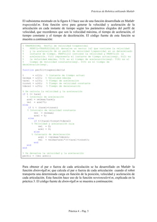 Prácticas de Robótica utilizando Matlab®
Práctica 4 .- Pág. 5
El subsistema mostrado en la figura 4.3 hace uso de una función desarrollada en Matlab
trapezoidal.m. Esta función sirve para generar la velocidad y aceleración de la
articulación en cada instante de tiempo según los parámetros elegidos del perfil de
velocidad, que recordemos que son la velocidad máxima, el tiempo de aceleración, el
tiempo constante y el tiempo de deceleración. El código fuente de esta función se
muestra a continuación:
% TRAPEZOIDAL Perfil de velocidad trapezoidal
% PERFIL=TRAPEZOIDAL(U) devuelve un vector 1x2 que contiene la velocidad
% y la aceleración de un perfil de velocidad trapezoidal en un determinado
% instante de tiempo. PERFIL(1) contiene la velocidad y PERFIL(2) la
% aceleración. U(1) representa el instante de tiempo actual(seg). U(2) es
% la velocidad máxima. U(3) es el tiempo de aceleración(seg). U(4) es el
% tiempo de velocidad constante(seg). U(5) es el tiempo de
deceleración(seg).
function perfil=trapezoidal(u)
t = u(1); % Instante de tiempo actual
velmax = u(2); % Velocidad máxima
tacel = u(3); % Tiempo de aceleración
tconst = u(4); % Tiempo de velocidad constante
tdecel = u(5); % Tiempo de deceleración
% Se calcula la velocidad y la aceleración
if t <= tacel
% Intervalo de aceleración
acel = velmax/tacel;
vel = acel*t;
else
if t < (tacel+tconst)
% Intervalo de velocidad constante
vel = velmax;
acel = 0;
else
if t>(tacel+tconst+tdecel)
% Velocidad y aceleración nula
vel = 0;
acel = 0;
else
% Intervalo de deceleración
acel = -velmax/tdecel;
vel = velmax+acel*(t-tacel-tconst);
end
end
end
% Se devuelve la velocidad y la aceleración
perfil = [vel acel];
Para obtener el par o fuerza de cada articulación se ha desarrollado en Matlab
la
función dininv4gdl.m; que calcula el par o fuerza de cada articulación cuando el robot
transporta una determinada carga en función de la posición, velocidad y aceleración de
cada articulación. Esta función hace uso de la función newtoneuler4.m, explicada en la
práctica 3. El código fuente de dininv4gdl.m se muestra a continuación:
 