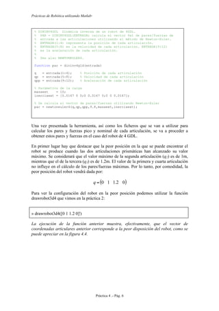Prácticas de Robótica utilizando Matlab®
Práctica 4 .- Pág. 6
Una vez presentada la herramienta, así como los ficheros que se van a utilizar para
calcular los pares y fuerzas pico y nominal de cada articulación, se va a proceder a
obtener estos pares y fuerzas en el caso del robot de 4 GDL.
En primer lugar hay que destacar que la peor posición en la que se puede encontrar el
robot se produce cuando las dos articulaciones prismáticas han alcanzado su valor
máximo. Se considerará que el valor máximo de la segunda articulación (q2) es de 1m,
mientras que el de la tercera (q3) es de 1.2m. El valor de la primera y cuarta articulación
no influye en el cálculo de los pares/fuerzas máximas. Por lo tanto, por comodidad, la
peor posición del robot vendrá dada por:
( )02.110=q
Para ver la configuración del robot en la peor posición podemos utilizar la función
drawrobot3d4 que vimos en la práctica 2:
» drawrobot3d4([0 1 1.2 0]')
La ejecución de la función anterior muestra, efectivamente, que el vector de
coordenadas articulares anterior corresponde a la peor disposición del robot, como se
puede apreciar en la figura 4.4.
% DININV4GDL Dinámica inversa de un robot de 4GDL.
% PAR = DININV4GDL(ENTRADA) calcula el vector 4x1 de pares/fuerzas de
% entrada a las articulaciones utilizando el método de Newton-Euler.
% ENTRADA(1:4) representa la posición de cada articulación.
% ENTRADA(5:8) es la velocidad de cada articulación. ENTRADA(9:12)
% es la aceleración de cada articulación.
%
% See also NEWTONEULER4.
function par = dininv4gld(entrada)
q = entrada(1:4); % Posición de cada articulación
qp = entrada(5:8); % Velocidad de cada articulación
qpp = entrada(9:12); % Aceleración de cada articulación
% Parámetros de la carga
masaext = 10;
inerciaext = [0.0167 0 0;0 0.0167 0;0 0 0.0167];
% Se calcula el vector de pares/fuerzas utilizando Newton-Euler
par = newtoneuler4(q,qp,qpp,9.8,masaext,inerciaext);
 