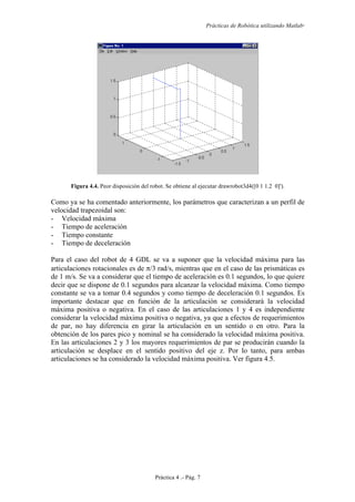 Prácticas de Robótica utilizando Matlab®
Práctica 4 .- Pág. 7
Figura 4.4. Peor disposición del robot. Se obtiene al ejecutar drawrobot3d4([0 1 1.2 0]').
Como ya se ha comentado anteriormente, los parámetros que caracterizan a un perfil de
velocidad trapezoidal son:
- Velocidad máxima
- Tiempo de aceleración
- Tiempo constante
- Tiempo de deceleración
Para el caso del robot de 4 GDL se va a suponer que la velocidad máxima para las
articulaciones rotacionales es de π/3 rad/s, mientras que en el caso de las prismáticas es
de 1 m/s. Se va a considerar que el tiempo de aceleración es 0.1 segundos, lo que quiere
decir que se dispone de 0.1 segundos para alcanzar la velocidad máxima. Como tiempo
constante se va a tomar 0.4 segundos y como tiempo de deceleración 0.1 segundos. Es
importante destacar que en función de la articulación se considerará la velocidad
máxima positiva o negativa. En el caso de las articulaciones 1 y 4 es independiente
considerar la velocidad máxima positiva o negativa, ya que a efectos de requerimientos
de par, no hay diferencia en girar la articulación en un sentido o en otro. Para la
obtención de los pares pico y nominal se ha considerado la velocidad máxima positiva.
En las articulaciones 2 y 3 los mayores requerimientos de par se producirán cuando la
articulación se desplace en el sentido positivo del eje z. Por lo tanto, para ambas
articulaciones se ha considerado la velocidad máxima positiva. Ver figura 4.5.
 
