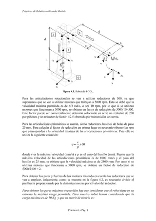 Prácticas de Robótica utilizando Matlab®
Práctica 4 .- Pág. 8
Figura 4.5. Robot de 4 GDL.
Para las articulaciones rotacionales se van a utilizar reductores de 500, ya que
suponemos que se van a utilizar motores que trabajan a 5000 rpm. Esto se debe que la
velocidad máxima permitida es de π/3 rad/s, o sea 10 rpm, por lo que si se utilizan
motores que funcionan a 5000 rpm, se obtiene un factor de reducción de 5000/10=500.
Este factor puede ser comercialmente obtenido colocando en serie un reductor de 200
por piñones y un reductor de factor 1:2.5 obtenido por transmisión de correa.
Para las articulaciones prismáticas se usarán, como reductores, husillos de bolas de paso
25 mm. Para calcular el factor de reducción en primer lugar es necesario obtener las rpm
que corresponden a la velocidad máxima de las articulaciones prismáticas. Para ello se
utiliza la siguiente ecuación:
60x
p
v
=η
donde v es la máxima velocidad (mm/s) y p es el paso del husillo (mm). Puesto que la
máxima velocidad de las articulaciones prismáticas es de 1000 mm/s y el paso del
husillo es 25 mm, se obtiene que la velocidad máxima es de 2400 rpm. Por tanto si se
utilizan motores que funcionan a 5000 rpm, se obtiene un factor de reducción de
5000/2400 ≈ 2.
Para obtener los pares y fuerzas de los motores teniendo en cuenta los reductores que se
van a emplear, únicamente, como se muestra en la figura 4.2, es necesario dividir el
par/fuerza proporcionado por la dinámica inversa por el valor del reductor.
Para obtener los pares máximos requeridos hay que considerar que el robot tiene en su
extremo la máxima carga permitida. Para nuestro robot hemos considerado que la
carga máxima es de 10 Kg y que su matriz de inercia es:
x
0
y
0
z0
x
1
y
1
z2
y
2
x
2
x
3
y
3
l1
d
2
d
3
a2
l4
0
z4
1
2 3
4 θ4
x
4
y
4
z3
 