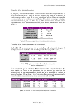 Prácticas de Robótica utilizando Matlab®
Práctica 4 .- Pág. 11
Obtención de los datos de los motores
El par pico y nominal obtenido para cada actuador es necesario multiplicarlo por un
factor de seguridad de 1.5 antes de proceder a buscar los datos de los motores en
catálogos comerciales. A partir de los pares obtenidos al aplicar el factor de seguridad
se procede a buscar en catálogos comerciales los datos de los motores que satisfagan
los requerimientos de par. Los datos que se deben extraer de los motores son los
correspondientes a los parámetros requeridos por el modelo dinámico del motor, ver
tabla 4.3.
Parámetro Símbolo Unidades
Resistencia R Ohms (Ω)
Inductancia L mH
Constante de par KT Nm/A
Constante de voltaje KV V/rad/s
Corriente máxima Imáx A
Tabla 4.3. Parámetros requeridos por el modelo dinámico del motor.
Obtención de los datos de los motores del robot de 4gdl.
En la tabla 6.4 se muestra el par pico y nominal de cada articulación después de
multiplicar los datos mostrados en la tabla 6.1 por el factor de seguridad de 1.5.
Articulación 1 2 3 4
τpico (Nm) 0.918 1.6074 0.6556 7.275·10-
4
τnominal (Nm) 0.132 0.7967 0.0846 1.575·10-
4
Tabla 4.4. Par pico y nominal de cada articulación considerando
un factor de seguridad de 1.5.
Se ha considerado que los actuadores del robot corresponden a motores brushless DC.
Para obtener los datos de los parámetros de los motores que satisfacen los
requerimientos de par especificados en la tabla 4.4 se ha consultado el catálogo de
motores brushless DC de Eastern Air Devices, Inc. Los valores seleccionados de los
parámetros del modelo dinámico del motor se muestran en la tabla 4.5.
Articulación Nombre Motor R(Ω) L(mH) KT (Nm/A) KV (V/rad/s) Imáx (A)
1 DA23GBB 0.8 0.93 0.058 0.058 18.5
2 DA34HBB 1.6 1.56 0.176 0.176 23.7
3 DA23GBB 0.8 0.93 0.058 0.058 18.5
4 DB17CDB 6.9 1.28 0.035 0.035 3.6
Tabla 4.5. Datos de los motores seleccionados para cada articulación.
 