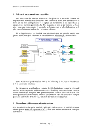 Prácticas de Robótica utilizando Matlab®
Práctica 4 .- Pág. 14
 Cálculo de los pares máximos requeridos.
Para seleccionar los motores adecuados a la aplicación es necesario conocer los
requerimientos máximos a los cuales va a estar sometido el motor. Para ello se coloca al
robot en su peor configuración y se aplica un movimiento a las velocidades y
aceleraciones máximas permitidas. Se debe calcular por tanto el par nominal y el par
pico para cada motor, siendo el nominal a aceleración nula y velocidad máxima y el
pico en condiciones de aceleración y velocidad máximas.
Se ha implementado en Simulink una herramienta que nos permite obtener una
gráfica de los pares pico y nominal en una determinada posición fija: “selmotor.mdl”
Se ha de observar que la relación entre el par nominal y el par pico es del orden de
3~4 en los motores brushless.
En este caso se ha utilizado un reductor de 500, basándonos en que la velocidad
máxima permitida para un accionamiento es de π/3 rad/seg, y suponiendo que vamos a
utilizar motores que trabajan a 5000 rpm se obtiene un factor de reducción de 500. Este
factor puede ser comercialmente obtenido colocando en serie un reductor de 200 por
piñones y un reductor de factor 1:2.5 obtenido por transmisión de correa.
 Búsqueda en catálogos comerciales de motores.
Una vez obtenidos los pares nominal y pico para cada actuador, se multiplican estos
valores por un factor de seguridad de 1.5, y con estos valores se busca en catálogos
comerciales.
 