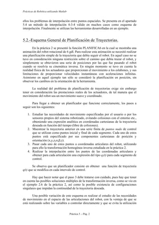 Prácticas de Robótica utilizando Matlab®
Práctica 5 .- Pág. 2
ellos los problemas de interpolación entre puntos espaciales. Se presenta en el apartado
5.4 un método de interpolación 4-3-4 válido en muchos casos como esquema de
interpolación. Finalmente se utilizan las herramientas desarrolladas en un ejemplo.
5.2.-Esquema General de Planificación de Trayectorias.
En la práctica 2 se presentó la función PLANIFICA6 en la cual se mostraba una
animación del robot rotacional de 6 gdl. Para realizar esta animación se necesitó realizar
una planificación simple de la trayectoria que debía seguir el robot. En aquel caso no se
tuvo en consideración ninguna restricción sobre el camino que debía trazar el robot, y
simplemente se obtuvieron una serie de posiciones por las que fue pasando el robot
cuando se resolvía su cinemática inversa. En ningún momento se tuvo en cuenta la
realidad física de los actuadores que proporcionan el movimiento a los eslabones, y sus
limitaciones de proporcionar velocidades instantáneas con aceleraciones infinitas.
Asimismo en aquel ejemplo tan sólo se consideró la planificación en posición, sin
observar los cambios en la orientación de la herramienta.
La realidad del problema de planificación de trayectorias exige sin embargo
tener en consideración las prestaciones reales de los actuadores, de tal manera que el
movimiento del robot sea un movimiento suave y coordinado.
Para llegar a obtener un planificador que funcione correctamente, los pasos a
seguir son los siguientes:
1. Estudiar las necesidades de movimiento especificadas por el usuario o por los
sensores propios del sistema robotizado, evitando colisiones con el entorno etc.,
obteniendo una expresión analítica en coordenadas cartesianas de la trayectoria
deseada en función del tiempo (libre de colisiones).
2. Muestrear la trayectoria anterior en una serie finita de puntos nudo de control
que se utilizan como puntos inicial y final de cada segmento. Cada uno de estos
puntos está especificado por sus componentes cartesianas de posición y
orientación (x,y,z,α,β,γ).
3. Pasar cada uno de estos puntos a coordenadas articulares del robot, utilizando
para ello la transformación homogénea inversa estudiada en la práctica 2.
4. Realizar la interpolación entre los puntos de las coordenadas articulares y
obtener para cada articulación una expresión del tipo qi(t) para cada segmento de
control.
Se observa que un planificador consiste en obtener una función de trayectoria
q(t) que se modifica en cada intervalo de control.
Hay que hacer notar que el paso 3 debe tratarse con cuidado, pues hay que tener
en cuenta las posibles soluciones múltiples de la transformación inversa, como se vio en
el ejemplo 2.6 de la práctica 2, así como la posible existencia de configuraciones
singulares que impidan la continuidad de la trayectoria deseada.
Una posible variación de este esquema es realizar el estudio de las necesidades
de movimiento en el espacio de las articulaciones del robot, con la ventaja de que se
está realizando sobre las variables a controlar directamente y que se evita la utilización
 