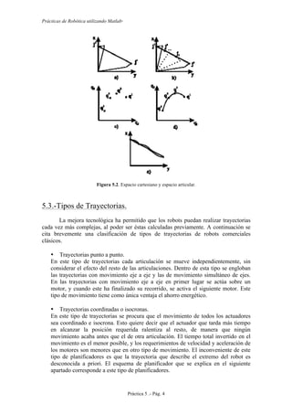 Prácticas de Robótica utilizando Matlab®
Práctica 5 .- Pág. 4
Figura 5.2. Espacio cartesiano y espacio articular.
5.3.-Tipos de Trayectorias.
La mejora tecnológica ha permitido que los robots puedan realizar trayectorias
cada vez más complejas, al poder ser éstas calculadas previamente. A continuación se
cita brevemente una clasificación de tipos de trayectorias de robots comerciales
clásicos.
• Trayectorias punto a punto.
En este tipo de trayectorias cada articulación se mueve independientemente, sin
considerar el efecto del resto de las articulaciones. Dentro de esta tipo se engloban
las trayectorias con movimiento eje a eje y las de movimiento simultáneo de ejes.
En las trayectorias con movimiento eje a eje en primer lugar se actúa sobre un
motor, y cuando este ha finalizado su recorrido, se activa el siguiente motor. Este
tipo de movimiento tiene como única ventaja el ahorro energético.
• Trayectorias coordinadas o isocronas.
En este tipo de trayectorias se procura que el movimiento de todos los actuadores
sea coordinado e isocrona. Esto quiere decir que el actuador que tarda más tiempo
en alcanzar la posición requerida ralentiza al resto, de manera que ningún
movimiento acaba antes que el de otra articulación. El tiempo total invertido en el
movimiento es el menor posible, y los requerimientos de velocidad y aceleración de
los motores son menores que en otro tipo de movimiento. El inconveniente de este
tipo de planificadores es que la trayectoria que describe el extremo del robot es
desconocida a priori. El esquema de planificador que se explica en el siguiente
apartado corresponde a este tipo de planificadores.
 
