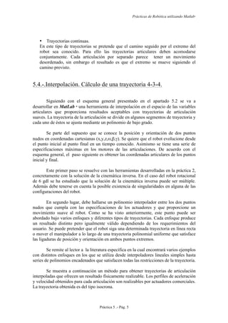 Prácticas de Robótica utilizando Matlab®
Práctica 5 .- Pág. 5
• Trayectorias continuas.
En este tipo de trayectorias se pretende que el camino seguido por el extremo del
robot sea conocido. Para ello las trayectorias articulares deben acomodarse
conjuntamente. Cada articulación por separado parece tener un movimiento
desordenado, sin embargo el resultado es que el extremo se mueve siguiendo el
camino previsto.
5.4.-.Interpolación. Cálculo de una trayectoria 4-3-4.
Siguiendo con el esquema general presentado en el apartado 5.2 se va a
desarrollar en MatLab 
una herramienta de interpolación en el espacio de las variables
articulares que proporciona resultados aceptables con trayectorias de articulación
suaves. La trayectoria de la articulación se divide en algunos segmentos de trayectoria y
cada uno de éstos se ajusta mediante un polinomio de bajo grado.
Se parte del supuesto que se conoce la posición y orientación de dos puntos
nudos en coordenadas cartesianas (x,y,z,α,β,γ). Se quiere que el robot evolucione desde
el punto inicial al punto final en un tiempo conocido. Asimismo se tiene una serie de
especificaciones máximas en los motores de las articulaciones. De acuerdo con el
esquema general, el paso siguiente es obtener las coordenadas articulares de los puntos
inicial y final.
Este primer paso se resuelve con las herramientas desarrolladas en la práctica 2,
concretamente con la solución de la cinemática inversa. En el caso del robot rotacional
de 6 gdl se ha estudiado que la solución de la cinemática inversa puede ser múltiple.
Además debe tenerse en cuenta la posible existencia de singularidades en alguna de las
configuraciones del robot.
En segundo lugar, debe hallarse un polinomio interpolador entre los dos puntos
nudos que cumpla con las especificaciones de los actuadores y que proporcione un
movimiento suave al robot. Como se ha visto anteriormente, este punto puede ser
abordado bajo varios enfoques y diferentes tipos de trayectorias. Cada enfoque produce
un resultado distinto pero igualmente válido dependiendo de los requerimientos del
usuario. Se puede pretender que el robot siga una determinada trayectoria en línea recta
o mover el manipulador a lo largo de una trayectoria polinomial uniforme que satisface
las ligaduras de posición y orientación en ambos puntos extremos.
Se remite al lector a la literatura específica en la cual encontrará varios ejemplos
con distintos enfoques en los que se utiliza desde interpoladores lineales simples hasta
series de polinomios encadenados que satisfacen todas las restricciones de la trayectoria.
Se muestra a continuación un método para obtener trayectorias de articulación
interpoladas que ofrecen un resultado físicamente realizable. Los perfiles de aceleración
y velocidad obtenidos para cada articulación son realizables por actuadores comerciales.
La trayectoria obtenida es del tipo isocrona.
 